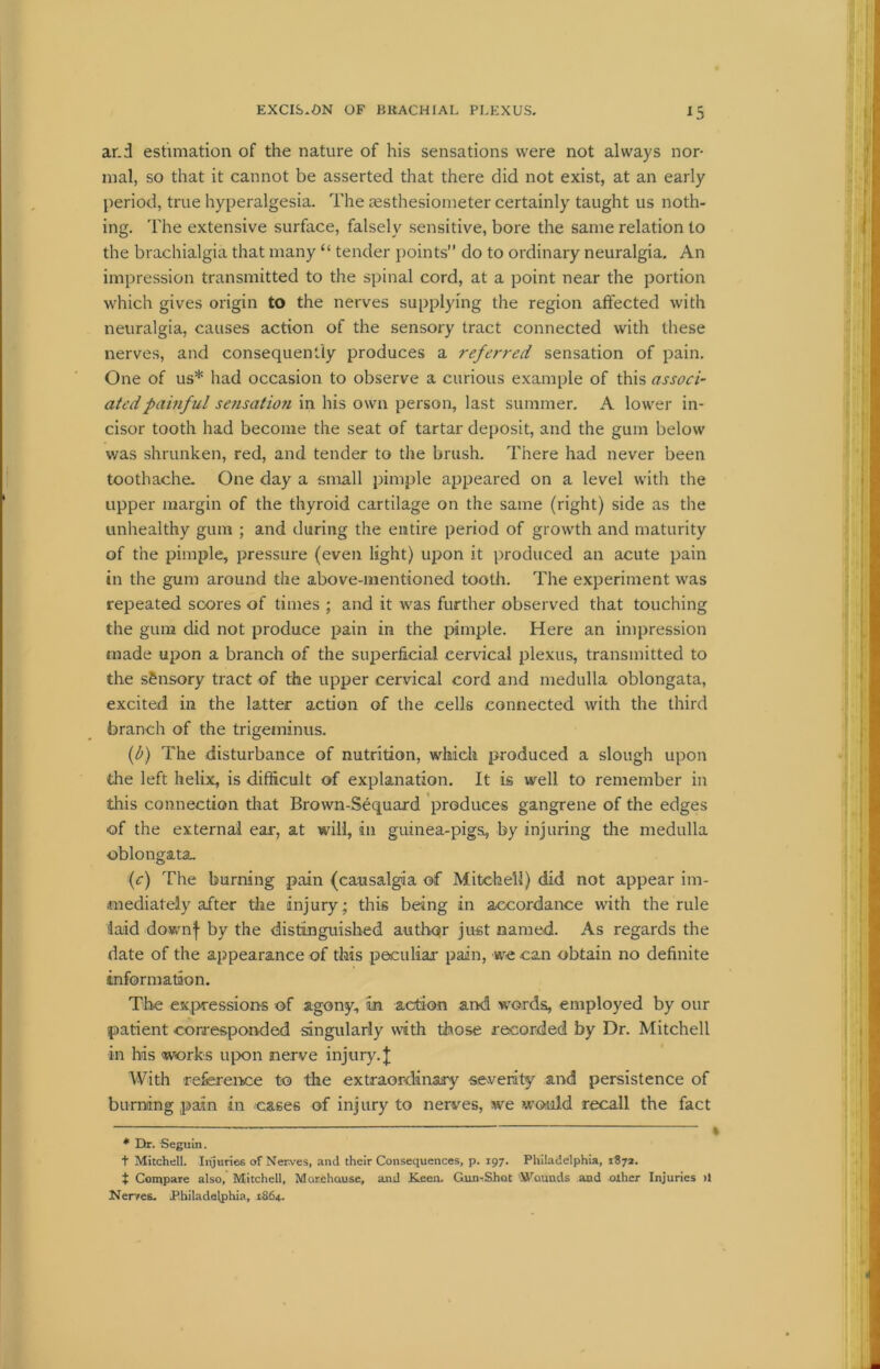 ar.d estimation of the nature of his sensations were not always nor- mal, so that it cannot be asserted that there did not exist, at an early period, true hyperalgesia. The assthesiometer certainly taught us noth- ing. The extensive surface, falsely sensitive, bore the same relation to the brachialgia that many “ tender points do to ordinary neuralgia. An impression transmitted to the spinal cord, at a point near the portion which gives origin to the nerves supplying the region affected with neuralgia, causes action of the sensory tract connected with these nerves, and consequently produces a referred sensation of pain. One of us* * had occasion to observe a curious example of this associ- ated painful sefisatiofi in his own person, last summer. A lower in- cisor tooth had become the seat of tartar deposit, and the gum below was shrunken, red, and tender to the brush. There had never been toothache. One day a small pimple appeared on a level with the upper margin of the thyroid cartilage on the same (right) side as the unhealthy gum ; and during the entire period of growth and maturity of the pimple, pressure (even light) upon it produced an acute pain in the gum around the above-mentioned tooth. The experiment was repeated scores of times ; and it was further observed that touching the gum did not produce pain in the pimple. Here an impression made upon a branch of the superficial cervical plexus, transmitted to the sensory tract of the upper cervical cord and medulla oblongata, excited in the latter action of the cells connected with the third branch of the trigeminus. (l>) The disturbance of nutrition, which produced a slough upon the left helix, is difficult of explanation. It is well to remember in this connection that Brown-Sequard produces gangrene of the edges of the external ear, at will, in guinea-pigs, by injuring the medulla oblongata. (c) The burning pain (causalgia of Mitchell) did not appear im- mediately after the injury; this being in accordance with the rule laid downf by the distinguished author just named. As regards the date of the appearance of this peculiar pain, we can obtain no definite information. The expressions of agony. In action and words, employed by our patient corresponded singularly with those recorded by Dr. Mitchell in his works upon nerve injury. \ With reference to the extraordinary severity and persistence of burning pain in cases of injury to nerves, we would recall the fact ------ ■ - * Dr. Seguin. t Mitchell. Injuries of Nerves, and their Consequences, p. 197. Philadelphia, 1872. t Compare also, Mitchell, Morehouse, and Keen. Gun-Shot Wounds and other Injuries >1 Merves. Philadelphia, 1864.