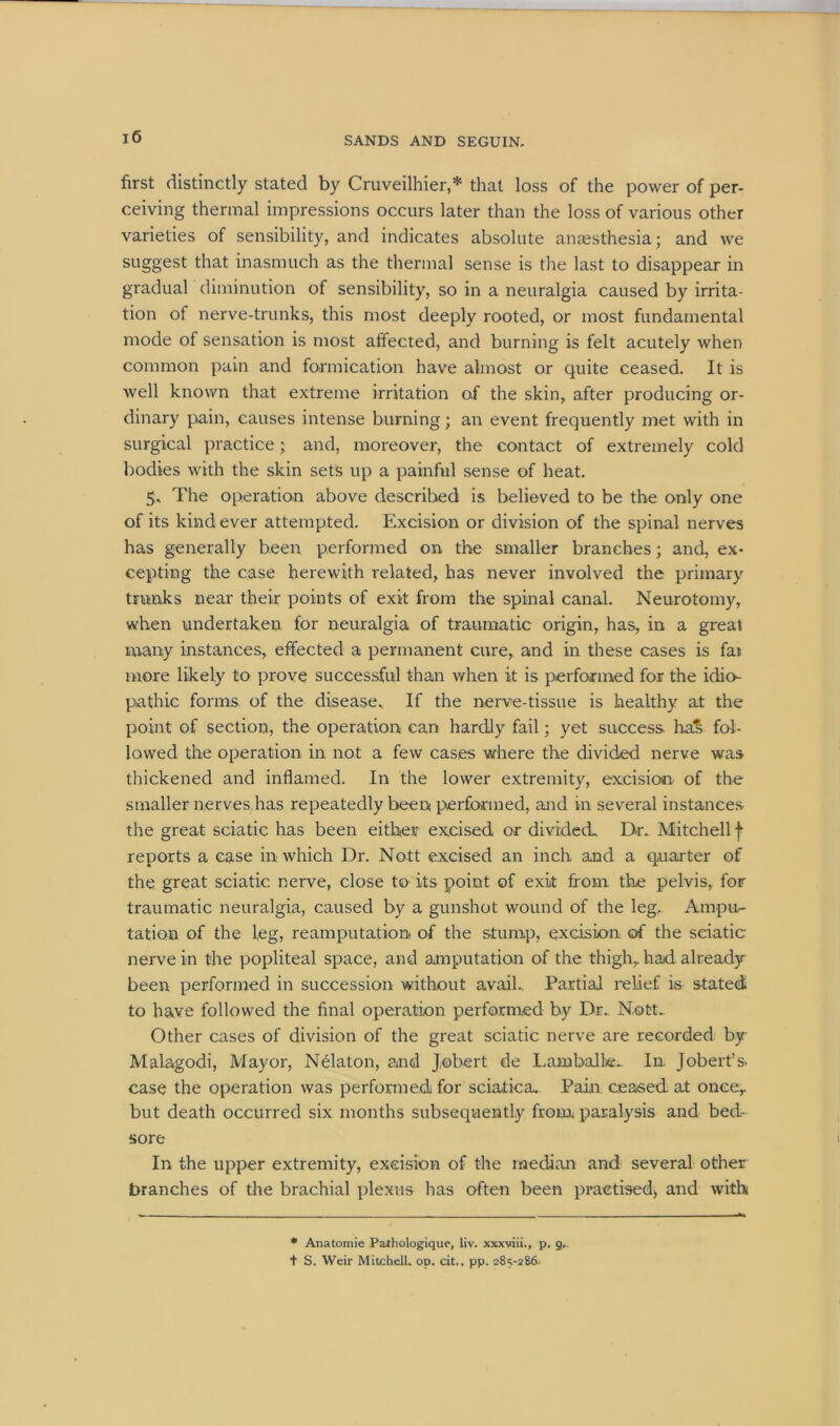 first distinctly stated by Cruveilhier,* that loss of the power of per- ceiving thermal impressions occurs later than the loss of various other varieties of sensibility, and indicates absolute anaesthesia; and we suggest that inasmuch as the thermal sense is the last to disappear in gradual diminution of sensibility, so in a neuralgia caused by irrita- tion of nerve-trunks, this most deeply rooted, or most fundamental mode of sensation is most affected, and burning is felt acutely when common pain and formication have almost or quite ceased. It is well known that extreme irritation of the skin, after producing or- dinary pain, causes intense burning; an event frequently met with in surgical practice ; and, moreover, the contact of extremely cold bodies with the skin sets up a painful sense of heat. 5. The operation above described is believed to be the only one of its kind ever attempted. Excision or division of the spinal nerves has generally been performed on the smaller branches; and, ex- cepting the case herewith related, has never involved the primary trunks near their points of exit from the spinal canal. Neurotomy, when undertaken for neuralgia of traumatic origin, has, in a great many instances, effected a permanent cure, and in these cases is fai more likely to prove successful than when it is performed for the idio- pathic forms of the disease. If the nerve-tissue is healthy at the point of section, the operation can hardly fail; yet success ha& fol- lowed the operation in not a few cases where the divided nerve was thickened and inflamed. In the lower extremity, excision of the smaller nerves has repeatedly been performed, and in several instances the great sciatic has been either excised or divided. Dr. Mitchell f reports a case in which Dr. Nott excised an inch and a quarter of the great sciatic nerve, close to its point of exit from the pelvis, for traumatic neuralgia, caused by a gunshot wound of the leg. Ampu- tation of the leg, reamputation of the stump, excision of the sciatic nerve in the popliteal space, and amputation of the thigh, had already been performed in succession without avail., Partial relief is stated to have followed the final operation performed by Dr. Nott- Other cases of division of the great sciatic nerve are recorded by Malagodi, Mayor, Nelaton, and J.obert de Lambalk. In Jobert’s case the operation was performed for sciatica. Pain, ceased at once, but death occurred six months subsequently from, paralysis and bed- sore In the upper extremity, excision of the median and several other branches of the brachial plexus has often been practised* and with * Anatomie Parhologique, liv. x.vxviii., p. 9- t S. Weir Mitchell, op. cit.. pp. 285-286-