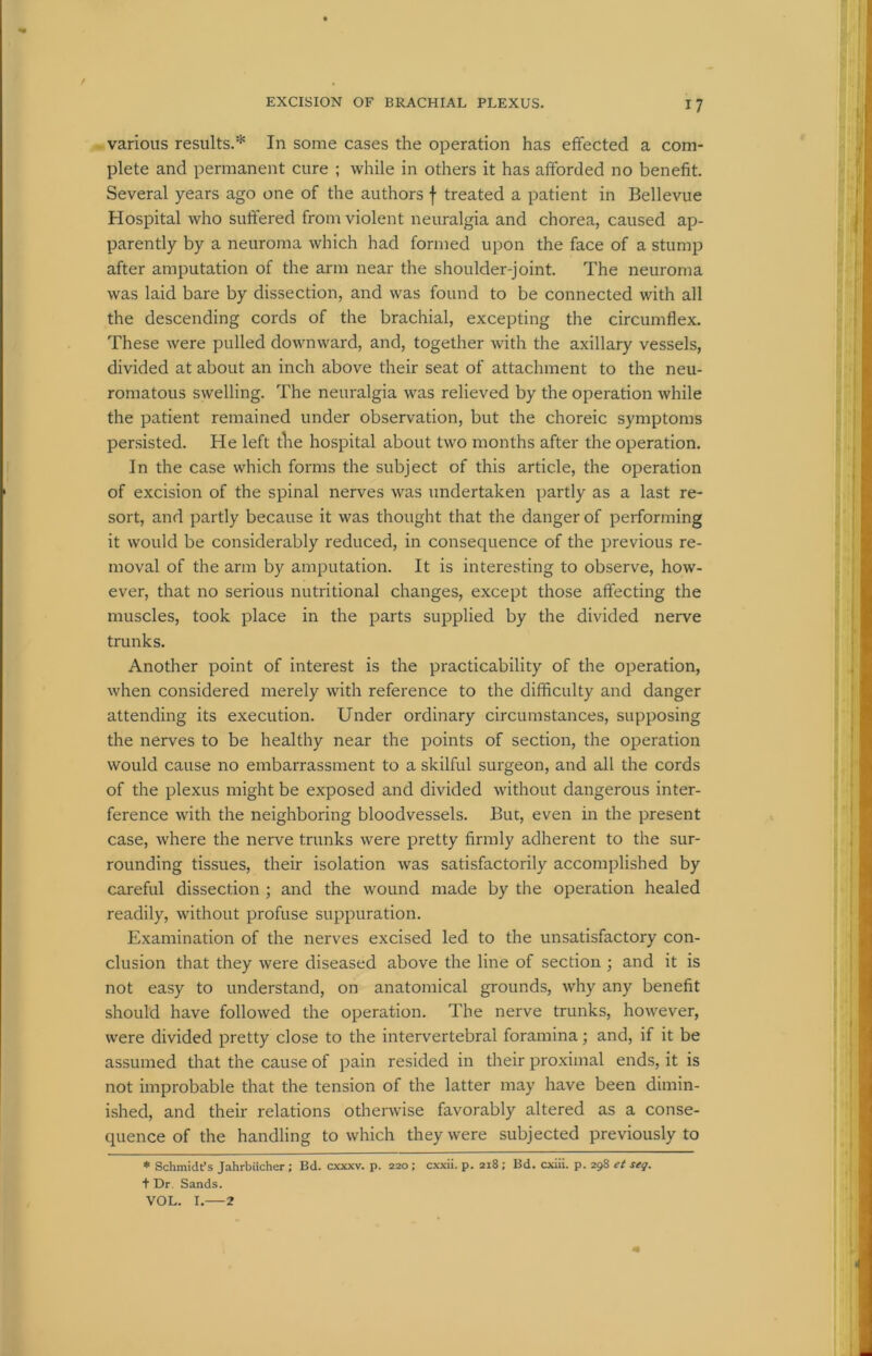 various results.* In some cases the operation has effected a com- plete and permanent cure ; while in others it has afforded no benefit. Several years ago one of the authors f treated a patient in Bellevue Hospital who suffered from violent neuralgia and chorea, caused ap- parently by a neuroma which had formed upon the face of a stump after amputation of the arm near the shoulder-joint. The neuroma was laid bare by dissection, and was found to be connected with all the descending cords of the brachial, excepting the circumflex. These were pulled downward, and, together with the axillary vessels, divided at about an inch above their seat of attachment to the neu- romatous swelling. The neuralgia was relieved by the operation while the patient remained under observation, but the choreic symptoms persisted. He left the hospital about two months after the operation. In the case which forms the subject of this article, the operation of excision of the spinal nerves was undertaken partly as a last re- sort, and partly because it was thought that the danger of performing it would be considerably reduced, in consequence of the previous re- moval of the arm by amputation. It is interesting to observe, how- ever, that no serious nutritional changes, except those affecting the muscles, took place in the parts supplied by the divided nerve trunks. Another point of interest is the practicability of the operation, when considered merely with reference to the difficulty and danger attending its execution. Under ordinary circumstances, supposing the nerves to be healthy near the points of section, the operation would cause no embarrassment to a skilful surgeon, and all the cords of the plexus might be exposed and divided without dangerous inter- ference with the neighboring bloodvessels. But, even in the present case, where the nerve trunks were pretty firmly adherent to the sur- rounding tissues, their isolation was satisfactorily accomplished by careful dissection ; and the wound made by the operation healed readily, without profuse suppuration. Examination of the nerves excised led to the unsatisfactory con- clusion that they were diseased above the line of section ; and it is not easy to understand, on anatomical grounds, why any benefit should have followed the operation. The nerve trunks, however, were divided pretty close to the intervertebral foramina; and, if it be assumed that the cause of pain resided in their proximal ends, it is not improbable that the tension of the latter may have been dimin- ished, and their relations otherwise favorably altered as a conse- quence of the handling to which they were subjected previously to * Schmidt’s Jahrbiicher; Bd. cxxxv. p. 220 ; cxxii. p. 218 ; Bd. cxiii. p. 298 ct seg. t Dr. Sands. VOL. I. 2