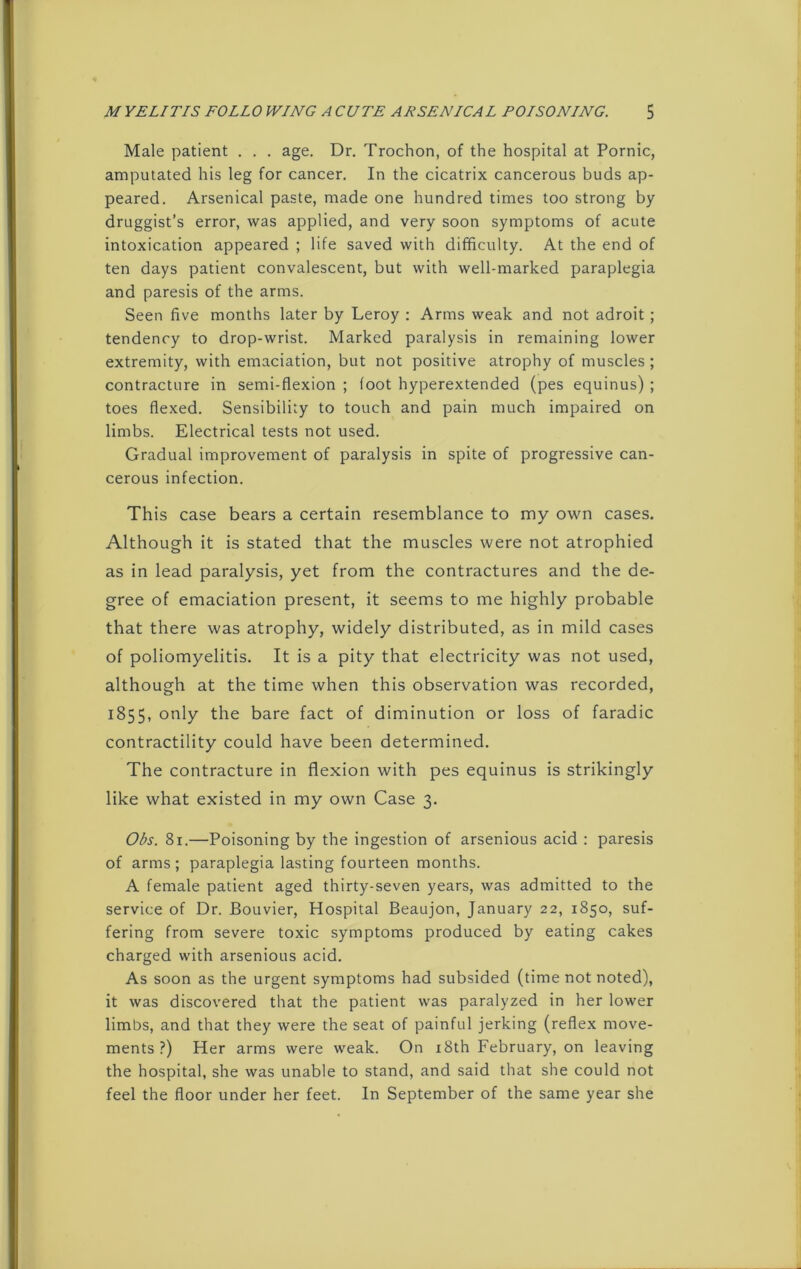 Male patient . . . age. Dr. Trochon, of the hospital at Pornic, amputated his leg for cancer. In the cicatrix cancerous buds ap- peared. Arsenical paste, made one hundred times too strong by druggist’s error, was applied, and very soon symptoms of acute intoxication appeared ; life saved with difficulty. At the end of ten days patient convalescent, but with well-marked paraplegia and paresis of the arms. Seen five months later by Leroy : Arms weak and not adroit ; tendency to drop-wrist. Marked paralysis in remaining lower extremity, with emaciation, but not positive atrophy of muscles ; contracture in semi-flexion ; foot hyperextended (pes equinus) ; toes flexed. Sensibility to touch and pain much impaired on limbs. Electrical tests not used. Gradual improvement of paralysis in spite of progressive can- cerous infection. This case bears a certain resemblance to my own cases. Although it is stated that the muscles were not atrophied as in lead paralysis, yet from the contractures and the de- gree of emaciation present, it seems to me highly probable that there was atrophy, widely distributed, as in mild cases of poliomyelitis. It is a pity that electricity was not used, although at the time when this observation was recorded, 1855, only the bare fact of diminution or loss of faradic contractility could have been determined. The contracture in flexion with pes equinus is strikingly like what existed in my own Case 3. Obs. 81.—Poisoning by the ingestion of arsenious acid : paresis of arms; paraplegia lasting fourteen months. A female patient aged thirty-seven years, was admitted to the service of Dr. Bouvier, Hospital Beaujon, January 22, 1850, suf- fering from severe toxic symptoms produced by eating cakes charged with arsenious acid. As soon as the urgent symptoms had subsided (time not noted), it was discovered that the patient was paralyzed in her lower limbs, and that they were the seat of painful jerking (reflex move- ments ?) Her arms were weak. On 18th February, on leaving the hospital, she was unable to stand, and said that she could not feel the floor under her feet. In September of the same year she
