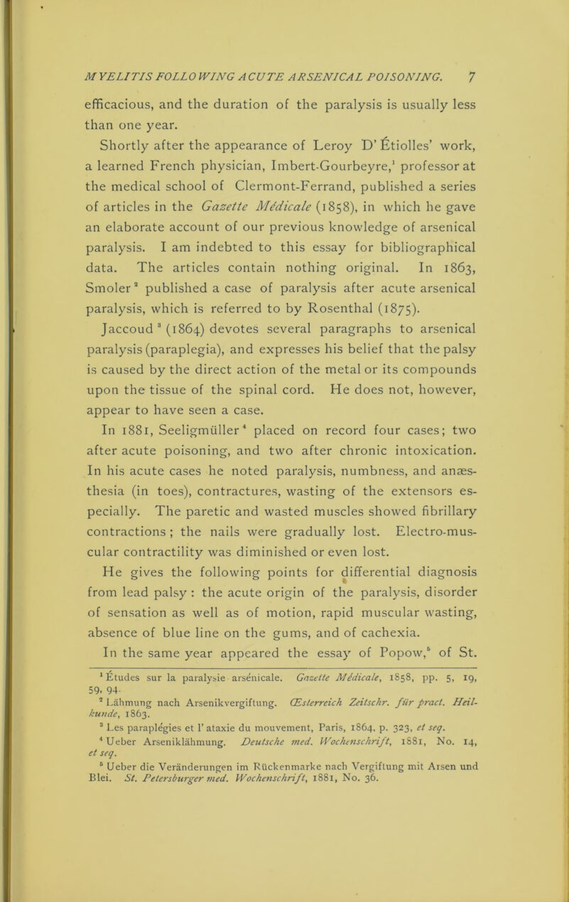 efficacious, and the duration of the paralysis is usually less than one year. Shortly after the appearance of Leroy D’ Etiolles’ work, a learned French physician, Imbert-Gourbeyre,1 * professor at the medical school of Clermont-Ferrand, published a series of articles in the Gazette Mfiicale (1858), in which he gave an elaborate account of our previous knowledge of arsenical paralysis. I am indebted to this essay for bibliographical data. The articles contain nothing original. In 1863, Smoler3 published a case of paralysis after acute arsenical paralysis, which is referred to by Rosenthal (1875). Jaccoud 3 (1864) devotes several paragraphs to arsenical paralysis (paraplegia), and expresses his belief that the palsy is caused by the direct action of the metal or its compounds upon the tissue of the spinal cord. He does not, however, appear to have seen a case. In 1881, Seeligmuller4 5 placed on record four cases; two after acute poisoning, and two after chronic intoxication. In his acute cases he noted paralysis, numbness, and anaes- thesia (in toes), contractures, wasting of the extensors es- pecially. The paretic and wasted muscles showed fibrillary contractions ; the nails were gradually lost. Electro-mus- cular contractility was diminished or even lost. He gives the following points for differential diagnosis from lead palsy : the acute origin of the paralysis, disorder of sensation as well as of motion, rapid muscular wasting, absence of blue line on the gums, and of cachexia. In the same year appeared the essay of Popow,6 of St. ‘Etudes sur la paralysie arsenicale. Gnzette Mddicale, 1858, pp. 5, 19, 59. 94- 5 Lahmung nach Arsenikvergiftung. CEslerreich Zeitschr. fur praci. Heil- ku>ide, 1863. 3 Les paraplegies et 1’ ataxie du mouvement, Paris, 1864, p. 323, el seq. 4 Ueber Arseniklahmung. Deutsche med. WocAenschrift, 1SS1, No. 14, et seq. 5 Ueber die Veranderungen im Kiickenmarke nach Vergiftung mit Arsen und Blei. St. Petersburger med. Wochenschrift, 1881, No. 36.