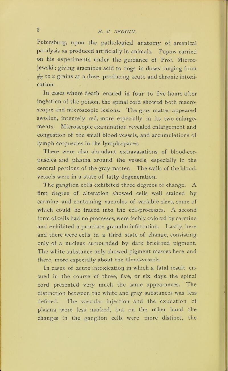 E. C. SEGUIN. Petersburg, upon the pathological anatomy of arsenical paralysis as produced artificially in animals. Popow carried on his experiments under the guidance of Prof. Mierze- jewski; giving arsenious acid to dogs in doses ranging from ^ to 2 grains at a dose, producing acute and chronic intoxi- cation. In cases where death ensued in four to five hours after ingestion of the poison, the spinal cord showed both macro- scopic and microscopic lesions. The gray matter appeared swollen, intensely red, more especially in its two enlarge- ments. Microscopic examination revealed enlargement and congestion of the small blood-vessels, and accumulations of lymph corpuscles in the lymph-spaces. There were also abundant extravasations of blood-cor- puscles and plasma around the vessels, especially in the central portions of the gray matter, The walls of the blood- vessels were in a state of fatty degeneration. The ganglion cells exhibited three degrees of change. A first degree of alteration showed cells well stained by carmine, and containing vacuoles of variable sizes, some of which could be traced into the cell-processes. A second form of cells had no processes, were feebly colored by carmine and exhibited a punctate granular infiltration. Lastly, here and there were cells in a third state of change, consisting only of a nucleus surrounded by dark brick-red pigment. The white substance only showed pigment masses here and there, more especially about the blood-vessels. In cases of acute intoxicatioi) in which a fatal result en- sued in the course of three, five, or six days, the spinal cord presented very much the same appearances. The distinction between the white and gray substances was less defined. The vascular injection and the exudation of plasma were less marked, but on the other hand the changes in the ganglion cells were more distinct, the