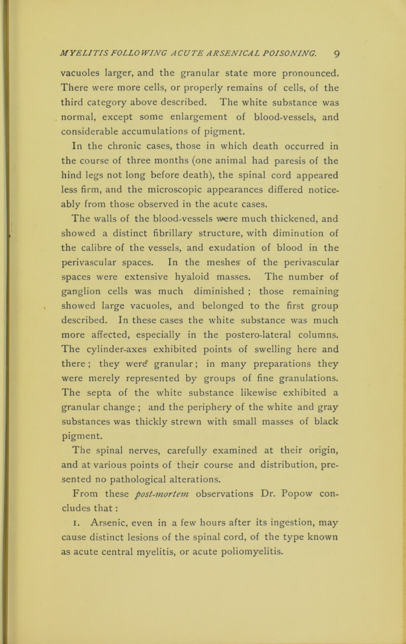 vacuoles larger, and the granular state more pronounced. There were more cells, or properly remains of cells, of the third category above described. The white substance was normal, except some enlargement of blood-vessels, and considerable accumulations of pigment. In the chronic cases, those in which death occurred in the course of three months (one animal had paresis of the hind legs not long before death), the spinal cord appeared less firm, and the microscopic appearances differed notice- ably from those observed in the acute cases. The walls of the blood-vessels were much thickened, and showed a distinct fibrillary structure, with diminution of the calibre of the vessels, and exudation of blood in the perivascular spaces. In the meshes of the perivascular spaces were extensive hyaloid masses. The number of ganglion cells was much diminished ; those remaining showed large vacuoles, and belonged to the first group described. In these cases the white substance was much more affected, especially in the postero-lateral columns. The cylinder-axes exhibited points of swelling here and there; they were* granular; in many preparations they were merely represented by groups of fine granulations. The septa of the white substance likewise exhibited a granular change ; and the periphery of the white and gray substances was thickly strewn with small masses of black pigment. The spinal nerves, carefully examined at their origin, and at various points of their course and distribution, pre- sented no pathological alterations. From these post-mortem observations Dr. Popow con- cludes that : I. Arsenic, even in a few hours after its ingestion, may cause distinct lesions of the spinal cord, of the type known as acute central myelitis, or acute poliomyelitis.