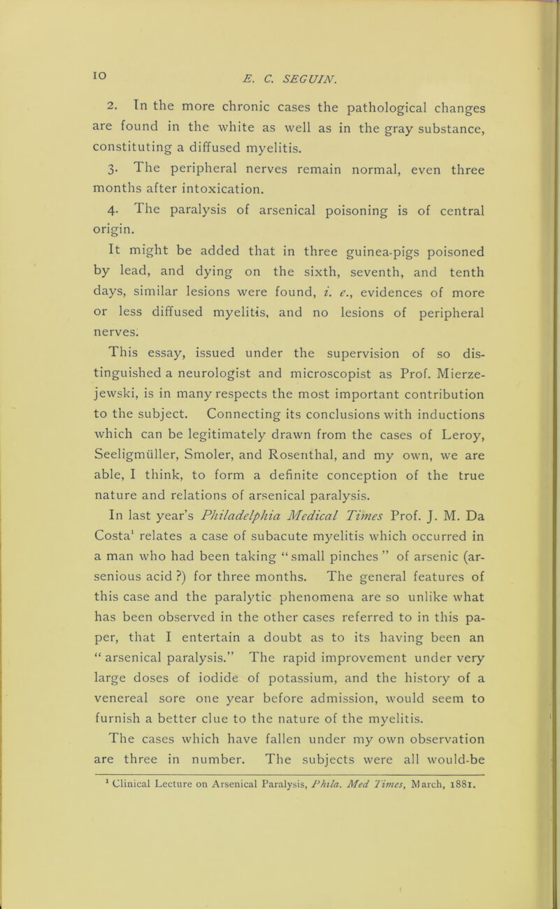 IO 2. In the more chronic cases the pathological changes are found in the white as well as in the gray substance, constituting a diffused myelitis. 3. The peripheral nerves remain normal, even three months after intoxication. 4. The paralysis of arsenical poisoning is of central origin. It might be added that in three guinea-pigs poisoned by lead, and dying on the sixth, seventh, and tenth days, similar lesions were found, i. e., evidences of more or less diffused myelitis, and no lesions of peripheral nerves. This essay, issued under the supervision of so dis- tinguished a neurologist and microscopist as Prof. Mierze- jewski, is in many respects the most important contribution to the subject. Connecting its conclusions with inductions which can be legitimately drawn from the cases of Leroy, Seeligmuller, Smoler, and Rosenthal, and my own, we are able, I think, to form a definite conception of the true nature and relations of arsenical paralysis. In last year’s Philadelphia Medical Times Prof. J. M. Da Costa1 relates a case of subacute myelitis which occurred in a man who had been taking “small pinches ” of arsenic (ar- senious acid ?) for three months. The general features of this case and the paralytic phenomena are so unlike what has been observed in the other cases referred to in this pa- per, that I entertain a doubt as to its having been an “ arsenical paralysis.” The rapid improvement under very large doses of iodide of potassium, and the history of a venereal sore one year before admission, would seem to furnish a better clue to the nature of the myelitis. The cases which have fallen under my own observation are three in number. The subjects were all would-be