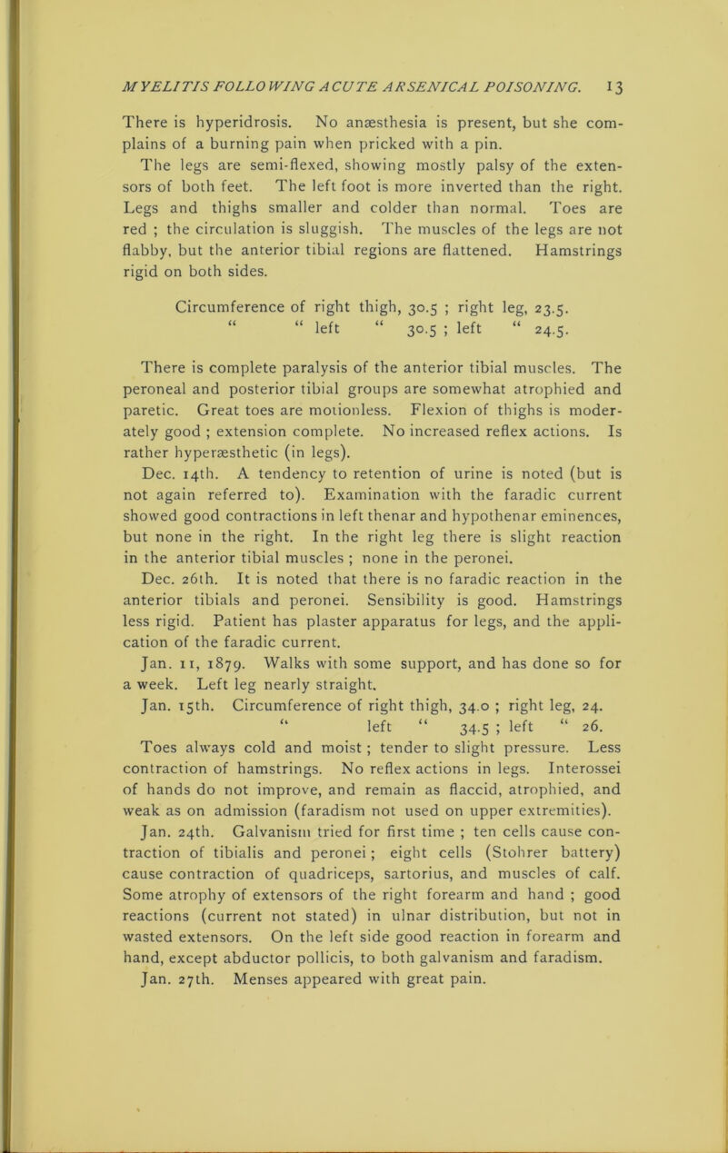 There is hyperidrosis. No anaesthesia is present, but she com- plains of a burning pain when pricked with a pin. The legs are semi-flexed, showing mostly palsy of the exten- sors of both feet. The left foot is more inverted than the right. Legs and thighs smaller and colder than normal. Toes are red ; the circulation is sluggish. The muscles of the legs are not flabby, but the anterior tibial regions are flattened. Hamstrings rigid on both sides. Circumference of right thigh, 30.5 ; right leg, 23.5. “ “ left “ 30.5 ; left “ 24.5. There is complete paralysis of the anterior tibial muscles. The peroneal and posterior tibial groups are somewhat atrophied and paretic. Great toes are motionless. Flexion of thighs is moder- ately good ; extension complete. No increased reflex actions. Is rather hypersesthetic (in legs). Dec. 14th. A tendency to retention of urine is noted (but is not again referred to). Examination with the faradic current showed good contractions in left thenar and hypothenar eminences, but none in the right. In the right leg there is slight reaction in the anterior tibial muscles ; none in the peronei. Dec. 26th. It is noted that there is no faradic reaction in the anterior tibials and peronei. Sensibility is good. Hamstrings less rigid. Patient has plaster apparatus for legs, and the appli- cation of the faradic current. Jan. xr, 1879. Walks with some support, and has done so for a week. Left leg nearly straight. Jan. 15th. Circumference of right thigh, 34.0 ; right leg, 24. “ left “ 34.5 ; left “ 26. Toes always cold and moist ; tender to slight pressure. Less contraction of hamstrings. No reflex actions in legs. Interossei of hands do not improve, and remain as flaccid, atrophied, and weak as on admission (faradism not used on upper extremities). Jan. 24th. Galvanism tried for first time ; ten cells cause con- traction of tibialis and peronei; eight cells (Stohrer battery) cause contraction of quadriceps, sartorius, and muscles of calf. Some atrophy of extensors of the right forearm and hand ; good reactions (current not stated) in ulnar distribution, but not in wasted extensors. On the left side good reaction in forearm and hand, except abductor pollicis, to both galvanism and faradism. Jan. 27th. Menses appeared with great pain.