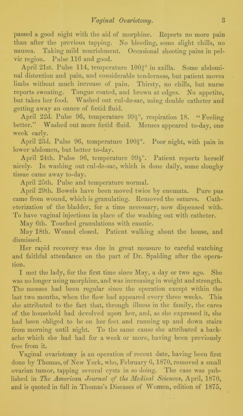 passed a good night with the aid of morphine. Reports no more pain than after the previous tapping. No bleeding, some slight chills, no nausea. Taking mild nourishment. Occasional shooting pains in pel- vic region. Pulse 116 and good. April 21st. Pulse 114, temperature 100f° in axilla. Some abdomi- nal distention and pain, and considerable tenderness, but patient moves limbs without much increase of pain. Thirsty, no chills, but nurse reports sweating. Tongue coated, and brown at edges. No appetite, but takes her food. Washed out cul-de-sac, using double catheter and 1 <75 getting away an ounce of foetid fluid. April 22d. Pulse 96, temperature 99^-°, respiration 18. “ Feeling better.” Washed out more foetid fluid. Menses appeared to-day, one week early. April 23d. Pulse 96, temperature 100f °. Poor night, with pain in lower abdomen, but better to-dav. 7 J April 24th. Pulse 96, temperature 99^-°. Patient reports herself nicely. In washing out cul-de-sac, which is done daily, some sloughy tissue came away to-day. April 25th. Pulse and temperature normal. April 29th. Bowels have been moved twice by enemata. Pure pus came from wound, which is granulating. Removed the sutures. Cath- eterization of the bladder, for a time necessary, now dispensed with. To have vaginal injections in place of the washing out with catheter. May 6th. Touched granulations with caustic. May 18th. Wound closed. Patient walking about the house, and dismissed. Her rapid recovery was due in great measure to careful watching and faithful attendance on the part of Dr. Spalding after the opera- tion. I met the lady, for the first time since May, a day or two ago. She was no longer using morphine, and was increasing in weight and strength. The menses had been regular since the operation except within the last two months, when the flow had appeared every three weeks. This she attributed to the fact that, through illness in the family, the cares of the household had devolved upon her, and, as she expressed it, she had been obliged to be on her feet and running up and down stairs from moi’ning until night. To the same cause she attributed a back- ache which she had had for a week or more, having been previously free from it. Vaginal ovariotomy is an operation of recent date, having been first done by Thomas, of New York, who, February 6,1870, removed a small ovarian tumor, tapping several cysts in so doing. The case was pub- lished in The American Journal of the Medical Sciences, April, 1870, and is quoted in full in Thomas’s Diseases of Women, edition of 1875,