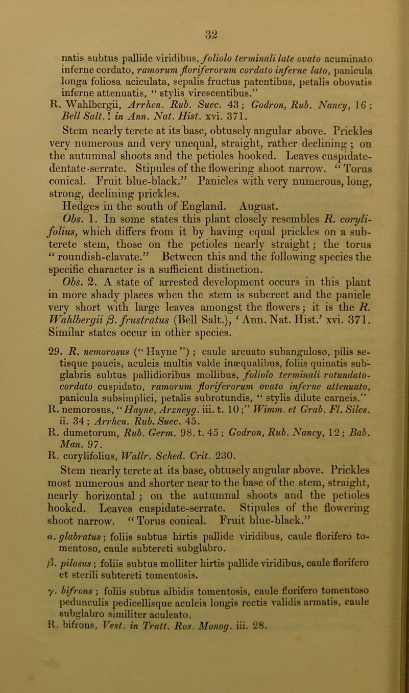 natis subtus pallide viridibus, foliolo terminali late ovato acuminato inferne cordato, ramorum floriferorum cordato inf erne lato, panicula longa foliosa aciculata, sepalis fructus patentibus, petalis obovatis inferne attenuatis, “ stylis virescentibus.” R. Wahlbergii, Arrhen. Rub. Suec. 43; Godron, Rub. Nancy, 16; Bell Salt.! in Ann. Nat. Hist. xvi. 371. Stem nearly terete at its base, obtusely angular above. Prickles very numerous and very unequal, straight, rather declining ; on the autumnal shoots and the petioles hooked. Leaves cuspidate- dentate-serrate. Stipules of the flowering shoot narrow. “ Torus conical. Fruit blue-black.” Panicles with veiy numerous, long, strong, declining prickles. Hedges in the south of England. August. Obs. 1. In some states this plant closely resembles R. coryli- folius, which differs from it by having equal prickles on a sub- terete stem, those on the petioles nearly straight; the torus “ roundish-clavate.” Between this and the following species the specific character is a sufficient distinction. Obs. 2. A state of arrested development occurs in this plant in more shady places when the stem is suberect and the panicle very short with large leaves amongst the flowers; it is the R. Wahlbergii /3. frustratus (Bell Salt.), f Ann. Nat. Hist/ xvi. 371. Similar states occur in other species. 29. R. netnorosus (“ Hayne ”) ; caule arcuato subanguloso, pilis se- tisque paucis, aculeis multis valde insequalibus, foliis quinatis sub- glabris subtus pallidioribus mollibus, foliolo terminali rotundato- cordato cuspidato, ramorum floriferorum ovato inferne attenuato, panicula subsimplici, petalis subrotundis, “ stylis dilute carneis.” R. nemorosus, “Hayne, Arzneyg. iii. t. 10;” Wimm. et Grab. FI. Siles. ii. 34; Arrhen. Rub. Suec. 45. R. dumetorum, Rub. Germ. 98. t. 45 ; Godron, Rub. Nancy, 12 ; Bab. Man. 97. R. corylifolius, Wallr. Sched. Grit. 230. Stem nearly terete at its base, obtusely angular above. Prickles most numerous and shorter near to the base of the stem, straight, nearly horizontal ; on the autumnal shoots and the petioles hooked. Leaves cuspidate-serrate. Stipules of the flowering shoot narrow. “ Torus conical. Fruit blue-black.” a. glabratus; foliis subtus hirtis pallide viridibus, caule florifero to- mentoso, caule subtereti subglabro. ft. pilosus; foliis subtus molliter hirtis pallide viridibus, caule florifero et sterili subtereti tomentosis. y. bifrons ; foliis subtus albidis tomentosis, caule florifero tomentoso pedunculis pedicellisque aculeis longis rectis validis armatis, caule subglabro similiter aculeato. R. bifrons. Vest, in Tratt. Ros. Monog. iii. 28.