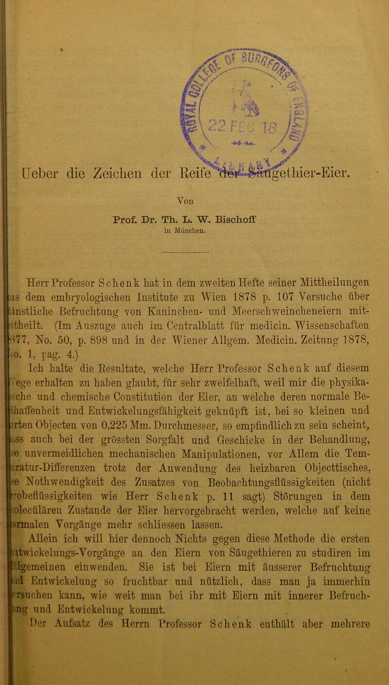 I Ueber die Zeichen der Von Prof. Dr. Th. L. W, Bischoff in München. Herr Professor Schenk hat in dem zweiten Hefte seiner Mittheilnngen ns dem embryologischen Institute zu Wien 1878 p. 107 Versuche über Künstliche Befruchtung von Kaninchen- und Meerschweincheneiern mit- ritheilt. (Im Auszuge auch im Centralblatt für medicin. Wissenschaften 5377, No. 50, p. 898 und in der Wiener Allgem. Medicin. Zeitung 1878, <o. 1, pag. 4.) Ich halte die Resultate, welche Herr Professor Schenk auf diesem ’ ege erhalten zu haben glaubt, für sehr zweifelhaft, weil mir die physika- ■ :che und chemische Constitution der Eier, an welche deren normale Be- Ihaffenheit und Entwickelungsfähigkeit geknüpft ist, bei so kleinen und irten Objecten von 0,225 Mm. Durchmesser, so empfindlich zu sein scheint, i,ss auch bei der grössten Sorgfalt und Geschicke in der Behandlung, -e unvermeidlichen mechanischen Manipulationen, vor Allem die Tem- ■ ratur-Differenzen trotz der Anwendung des heizbaren Objecttisches, <e Nothwendigkeit des Zusatzes von Beobachtungsflüssigkeiten (nicht ■■obeflüssigkeiten wie Herr Schenk p. 11 sagt) Störungen in dem 'Olecülären Zustande der Eier hervorgebracht werden, welche auf keine rmalen Vorgänge mehr schliessen lassen. Allein ich will hier dennoch Nichts gegen diese Methode die ersten ltwickelungs-Vorgänge an den Eiern von Säugethieren zu studiren im llgemeinen einwenden. Sie ist bei Eiern mit äusserer Befruchtung id Entwickelung so fruchtbar und nützlich, dass man ja immerhin rsuchen kann, wie weit man bei ihr mit Eiern mit innerer Befruch- ng und Entwickelung kommt. Der Aufsatz des Herrn Professor Schenk enthält aber mehrere