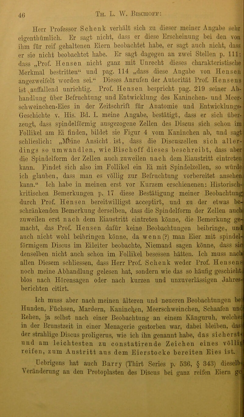 Herr Professor Schenk verhält sich zu dieser meiner Angabe sehr eigenthümlich. Br sagt nicht, dass er diese Erscheinung hei den von ihm für reif gehaltenen Eiern beobachtet habe, er sagt auch nicht, dass er sie nicht beobachtet habe. Er sagt dagegen an zwei Stellen p. 111: dass „Prof. Hensen nicht ganz mit Unrecht dieses charakteristische Merkmal bestritten“ und pag. 114 „dass diese Angabe von Hensen angezweife 1t worden sei.“ Dieses Anrufen der Autorität Prof. He ns e ns ist auffallend unrichtig. Prof. Hensen bespricht pag. 219 seiner Ab- handlung über Befruchtung und Entwicklung des Kaninchen- und Meer- schweinchen-Eies in der Zeitschrift für Anatomie und Entwicklungs- geschichte v. His. Bd. I. meine Angabe, bestätigt, dass er sich über- zeugt, dass spindelförmig ausgezogene Zellen des Discus sich schon im Follikel am Ei finden, bildet sie Figur 4 vom Kaninchen ab, und sagt; schlieslich: „Mfeine Ansicht, ist, dass die Discuszellen sich aller-; dings so umwandlen, wieBischoff dieses beschreibt, dass aber die Spindelform der Zellen auch zuweilen nach dem Eiaustritt eintreten kann. Findet sich also im Follikel ein Ei mit Spindelzellen, so würde ich glauben, dass man es völlig zur Befruchtung vorbereitet ansehemi kann.“ Ich habe in meinen erst vor Kurzem erschienenen: Historisch-; kritischen Bemerkungen p. 17 diese Bestätigung meiner Beobachtung; durch Prof. Hensen bereitwilligst acceptirt, und zu der etwas bet schränkenden Bemerkung derselben, dass die Spindelform der Zellen auch* zuweilen erst nach dem Eiaustritt eintreten könne, die Bemerkung ge- macht, das Prof. Hensen dafür keine Beobachtungen beibringe, und auch nicht wohl beibringen könne, da wenn(?) man Eier mit spindel- förmigem Discus im Eileiter beobachte, Niemand sagen könne, dass sia denselben nicht auch schon im Follikel besessen hätten. Ich muss nacl} allen Diesem schliessen, dass Herr Prof. Schenk weder Prof. Hensenf noch meine Abhandlung gelesen hat, sondern wie das so häufig geschieht^ blos nach Hörensagen oder nach kurzen und unzuverlässigen Jahres- berichten citirt. Ich muss aber nach meinen älteren und neueren Beobachtungen bei Hunden, Füchsen, Mardern, Kaninchen, Meerschweinchen, Schaafen um Rehen, ja selbst nach einer Beobachtung an einem Känguruh, welche in der Brunstzeit in einer Menagerie gestorben war, dabei bleiben, das der stralilige Discus proligerus, wie ich ihn genannt habe, das sicherst und am leichtesten zu constatirende Zeichen eines völlig reifen, zum Austritt aus dem Eierstocke bereiten Eies ist. Uebrigens hat auch Barry (Thirt Series p. 536, § 343) dieselbe Veränderung an den Protoplasten des Discus bei ganz reifen Eiern g(