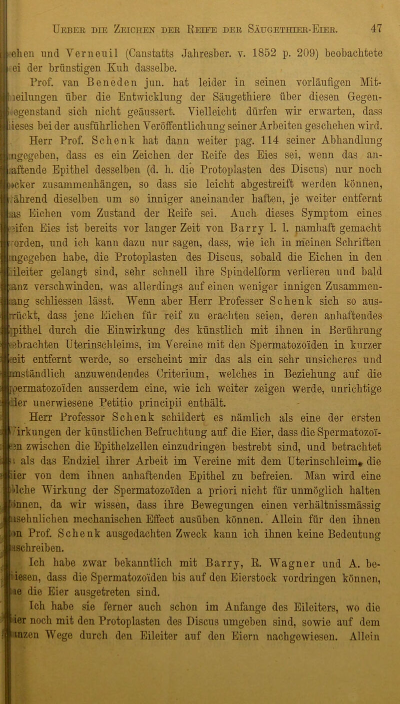 [ eilen und Verneuil (Canstatts Jahresber. v. 1852 p. 209) beobachtete I ei der brünstigen Kuh dasselbe. Prof, van Beneden jun. hat leider in seinen vorläufigen Mit- I leilungen über die Entwicklung der Säugethiere über diesen Gegen- IGegenstand sich nicht geäussert. Vielleicht dürfen wir erwarten, dass ieses bei der ausführlichen Veröffentlichung seiner Arbeiten geschehen wird. Herr Prof. Schenk hat dann weiter pag. 114 seiner Abhandlung : ngegeben, dass es ein Zeichen der Reife des Eies sei, wenn das an- haftende Epithel desselben (d. h. die Protoplasten des Discus) nur noch [ ocker Zusammenhängen, so dass sie leicht abgestreift werden können, ährend dieselben um so inniger aneinander haften, je weiter entfernt Las Eichen vom Zustand der Reife sei. Auch dieses Symptom eines Lfifen Eies ist bereits vor langer Zeit von Barry 1. 1. namhaft gemacht Orden, und ich kann dazu nur sagen, dass, wie ich in meinen Schriften ■ ngegeben habe, die Protoplasten des Discus, sobald die Eichen in den 1 Pleiter gelangt sind, sehr schnell ihre Spindelform verlieren und bald anz verschwinden, was allerdings auf einen weniger innigen Zusammen- hang schliessen lässt. Wenn aber Herr Professer Schenk sich so aus- rriickt, dass jene Eichen für reif zu erachten seien, deren anhaftendes Ijpithel durch die Einwirkung des künstlich mit ihnen in Berührung • ebrachten Uterinschleims, im Vereine mit den Spermatozoiden in kurzer it entfernt werde, so erscheint mir das als ein sehr unsicheres und nständlich anzuwendendes Criterium, welches in Beziehung auf die permatozo'iden ausserdem eine, wie ich weiter zeigen werde, unrichtige Her unerwiesene Petitio principii enthält. Herr Professor Schenk schildert es nämlich als eine der ersten * ’irkungen der künstlichen Befruchtung auf die Eier, dass die Spermatozo'i- cm zwischen die Epithelzellen einzudringen bestrebt sind, und betrachtet a als das Endziel ihrer Arbeit im Vereine mit dem Uterinschleim* die iier von dem ihnen anhaftenden Epithel zu befreien. Man wird eine ’ dche Wirkung der Spermatozoiden a priori nicht für unmöglich halten Onnen, da wir wissen, dass ihre Bewegungen einen verhältnissmässig nsehnlichen mechanischen Effect ausüben können. Allein für den ihnen >n Prof. Schenk ausgedachten Zweck kann ich ihnen keine Bedeutung ^schreiben. Ich habe zwar bekanntlich mit Barry, R. Wagner und A. be- i iesen, dass die Spermatozo'iden bis auf den Eierstock Vordringen können, ie die Eier ausgetreten sind. Ich habe sie ferner auch schon im Anfänge des Eileiters, wo die ier noch mit den Protoplasten des Discus umgeben sind, sowie auf dem inzen Wege durch den Eileiter auf den Eiern nachgewiesen. Allein