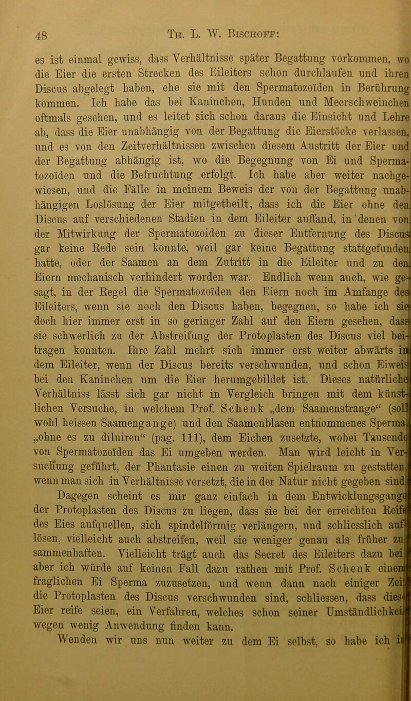 es ist einmal gewiss, dass Verhältnisse später Begattung Vorkommen, wo die Eier die ersten Strecken des Eileiters schon durchlaufen und ihren Discus abgelegt haben, ehe sie mit den Spermatozoiden in Berührung kommen. Ich habe das bei Kaninchen, Hunden und Meerschweinchen oftmals gesehen, und es leitet sich schon daraus die Einsicht und Lehre ab, dass die Eier unabhängig von der Begattung die Eierstöcke verlassen, und es von den Zeitverhältnissen zwischen diesem Austritt der Eier und der Begattung abhängig ist, wo die Begegnung von Ei und Sperma- tozoiden und die Befruchtung erfolgt. Ich habe aber weiter nachge- wiesen, und die Fälle in meinem Beweis der von der Begattung unab- hängigen Loslösung der Eier mitgetheilt, dass ich die Eier ohne dem Discus auf verschiedenen Stadien in dem Eileiter auffand, in denen von der Mitwirkung der Spermatozoiden zu dieser Entfernung des Discu gar keine Rede sein konnte, weil gar keine Begattung stattgefunde hatte, oder der Saamen an dem Zutritt in die Eileiter und zu dem Eiern mechanisch verhindert worden war. Endlich wenn auch, wie ge- sagt, in der Regel die Spermatozoiden den Eiern noch im Amfange deä Eileiters, wenn sie noch den Discus haben, begegnen, so habe ich sie» doch hier immer erst in so geringer Zahl auf den Eiern gesehen, dasä sie schwerlich zu der Abstreifung der Protoplasten des Discus viel bei- tragen konnten. Ihre Zahl mehrt sich immer erst weiter abwärts u dem Eileiter, wenn der Discus bereits verschwunden, und schon Eiweis bei den Kaninchen um die Eier herumgebildet ist. Dieses natürliche Verhältniss lässt sich gar nicht in Vergleich bringen mit dem künst liehen Versuche, in welchem Prof. Schenk „dem Saamenstrange“ (sol wohl heissen Saamengange) und den Saamenblasen entnommenes Spermas „ohne es zu diluiren“ (pag. 111), dem Eichen zusetzte, wobei Tausende von Spermatozoiden das Ei umgeben werden. Man wird leicht in Ver- suchung geführt, der Phantasie einen zu weiten Spielraum zu gestatten, wenn man sich in Verhältnisse versetzt, die in der Natur nicht gegeben sine Dagegen scheint es mir ganz einfach in dem Entwicklungsgang«! der Protoplasten des Discus zu liegen, dass sie bei der erreichten Reift des Eies aufquellen, sich spindelförmig verlängern, und schliesslich auf lösen, vielleicht auch abstreifen, weil sie weniger genau als früher zui sammenliaften. Vielleicht trägt auch das Secret des Eileiters dazu bei; aber ich würde auf keinen Fall dazu rathen mit Prof. Schenk einei fraglichen Ei Sperma zuzusetzen, und wenn dann nach einiger Zei|i die Protoplasten des Discus verschwunden sind, schliessen, dass dies« Eier reife seien, ein Verfahren, welches schon seiner Umständlichkeij wegen wenig Anwendung finden kann. Wenden wir uns nun weiter zu dem Ei selbst, so habe ich U