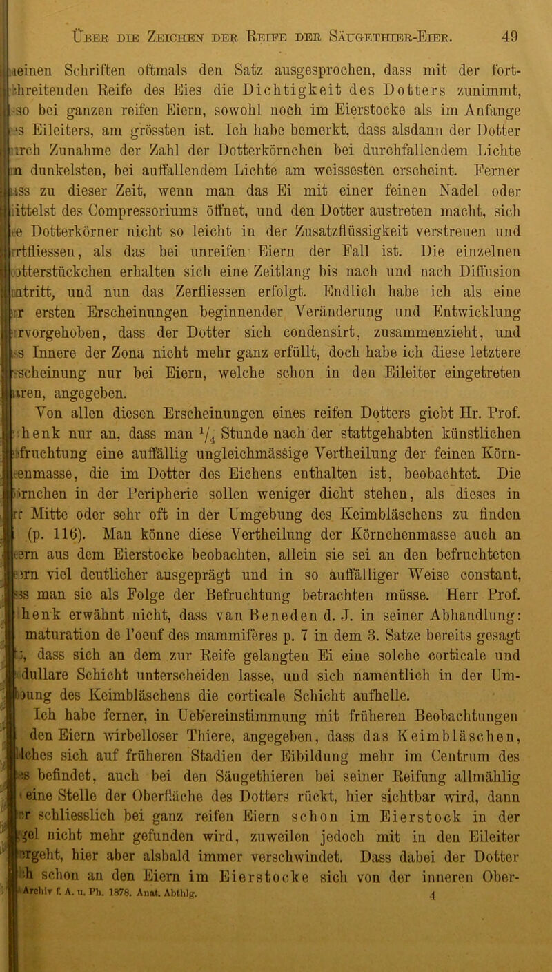 leinen Schriften oftmals den Satz ausgesprochen, dass mit der fort- •hreitenden Reife des Eies die Dichtigkeit des Dotters zunimmt, >so bei ganzen reifen Eiern, sowohl noch im Eierstocke als im Anfänge 'S Eileiters, am grössten ist. Ich habe bemerkt, dass alsdann der Dotter ft irch Zunahme der Zahl der Dotterkörnchen bei durchfallendem Lichte in dunkelsten, bei auffallendem Lichte am weissesten erscheint. Ferner I riss zu dieser Zeit, wenn man das Ei mit einer feinen Nadel oder | ittelst des Compressoriums öffnet, und den Dotter austreten macht, sich Le Dotterkörner nicht so leicht in der Zusatzflüssigkeit verstreuen und | rrtfliessen, als das bei unreifen Eiern der Fall ist. Die einzelnen ptterstiickchen erhalten sich eine Zeitlang bis nach und nach Diffusion ffliatritt, und nun das Zerfliessen erfolgt. Endlich habe ich als eine >ir ersten Erscheinungen beginnender Veränderung und Entwicklung rvorgehoben, dass der Dotter sich condensirt, zusammenzieht, und cs Innere der Zona nicht mehr ganz erfüllt, doch habe ich diese letztere •-scheinung nur bei Eiern, welche schon in den Eileiter eingetreten j nren, angegeben. Von allen diesen Erscheinungen eines reifen Dotters giebt Hr. Frof. henk nur an, dass man */4 Stunde nach der stattgehabten künstlichen sfruchtung eine auffällig ungleichmässige Vertheilung der feinen Körn- »enmasse, die im Dotter des Eichens enthalten ist, beobachtet. Die • irnchen in der Peripherie sollen weniger dicht stehen, als dieses in rr Mitte oder sehr oft in der Umgebung des Keimbläschens zu finden (p. 116). Man könne diese Vertheilung der Körnchenmasse auch an tern aus dem Eierstocke beobachten, allein sie sei an den befruchteten eirn viel deutlicher ausgeprägt und in so auffälliger Weise constaut, 3s man sie als Folge der Befruchtung betrachten müsse. Herr Prof, henk erwähnt nicht, dass van Be ne den d. J. in seiner Abhandlung: maturation de l’oeuf des mammiferes p. 7 in dem 3. Satze bereits gesagt u, dass sich an dem zur Reife gelangten Ei eine solche corticale uind dullare Schicht unterscheiden lasse, und sich namentlich in der Um- pung des Keimbläschens die corticale Schicht aufhelle. Ich habe ferner, in Uebereinstimmung mit früheren Beobachtungen den Eiern wirbelloser Thiere, angegeben, dass das Keimbläschen, Iches sich auf früheren Stadien der Eibildung mehr im Centrum des :s befindet, auch bei den Säugethieren bei seiner Reifung allmählig ■ eine Stelle der Oberfläche des Dotters rückt, hier sichtbar wird, dann '-r schliesslich bei ganz reifen Eiern schon im Eier stock in der .^el nicht mehr gefunden wird, zuweilen jedoch mit in den Eileiter irgeht, hier aber alsbald immer verschwindet. Dass dabei der Dotter di schon an den Eiern im Eierstocke sich von der inneren Obcr- * Archiv f. A. u. Ph. 1878. Anat. Abthlf?. 4