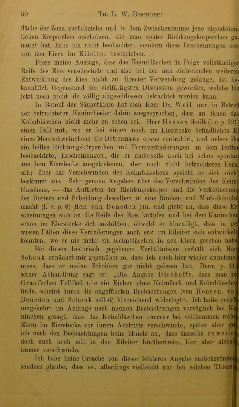 fläche der Zona zurückziehe und in dem Zwischenräume jene eigentüm- lichen Körperchen erscheinen, die man später Richtungskörperchen ge- nannt hat, habe ich nicht beobachtet, sondern diese Erscheinungen erst von den Eiern im Eileiter beschrieben. Diese meine Aussage, dass das Keimbläschen in Folge vollständiger Reife des Eies verschwinde und also bei der nun eintretenden weiteren Entwicklung des Eies nicht zu directer Verwendung gelange, ist be- kanntlich Gegenstand der vielfältigsten Discussion geworden, welche bis jetzt noch nicht als völlig abgeschlossen betrachtet werden kann. In Betreff der Säugethiere hat sich Herr Dr. Weil nur in Betrefl der befruchteten Kanincheeier dahin ausgesprochen, dass an ihnen das Keimbläschen nicht mehr zu sehen sei. Herr Hensen theilt (1. c. p. 22V einen Fall mit, wo er bei einem noch im Eierstocke befindlichen Ei eines Meerschweinchens die Dottermasse etwas contrahirt, und neben ihi ein helles Richtungskörperchen und Formveränderungen an dem Dottei beobachtete, Erscheinungen, die er anderseits auch bei schon spontan aus dem Eierstocke ausgetretenen, aber noch nicht befruchteten Eerni< sah; über das Verschwinden des Keimbläschens spricht er sich nichf bestimmt aus. Sehr genaue Angaben über das Verschwinden des Keim- bläschens, — das Auftreten der Richtungskörper und die Verkleinerung des Dotters und Scheidung desselben in eine Rinden- und Mark-Schichit macht (1. c. p. 8) Herr van Beneden jun. und giebt an, dass diese Eit scheinungen sich an die Reife des Eies knüpfen und bei demKaninchei schon im Eierstocke sich ausbilden, obwohl er hinzufügt, dass in ge| wissen Fällen diese Veränderungen auch erst im Eileiter sich entwickelij könnten, wo er nie mehr ein Keimbläschen in den Eiern gesehen habd Bei diesen historisch gegebenen Verhältnissen verhält sich Hertjl Schenk zunächst mir gegenüber so, dass ich auch hier wieder annehmefl muss, dass er meine Schriften gar nicht gelesen hat. Denn p. 11 j seiner Abhandlung sagt er: „Die Angabe Bischoffs, dass man iiil Graaffschen Follikel nie ein Eichen ohne Keimfleck und Keimbläschen finde, scheint durch die angeführten Beobachtungen (von Hensen, vajl Beneden und Schenk selbst) hinreichend widerlegt“. Ich hatte geraql umgekehrt im Anfänge nach meinen Beobachtungen vorzüglich bei Km ninchen gesagt, dass das Keimbläschen immer bei vollkommen reifejl Eiern im Eierstocke vor ihrem Austritte verschwinde, später aber g» ich nach den Beobachtungen beim Hunde an, dass dasselbe zuweileji doch auch noch mit in den Eileiter hinübertrete, hier aber alsbaji immer verschwinde. Ich habe keine Ursache von dieser letzteren Angabe zurückzutretew sondern glaube, dass es, allerdings vielleicht nur bei solchen Thiere»