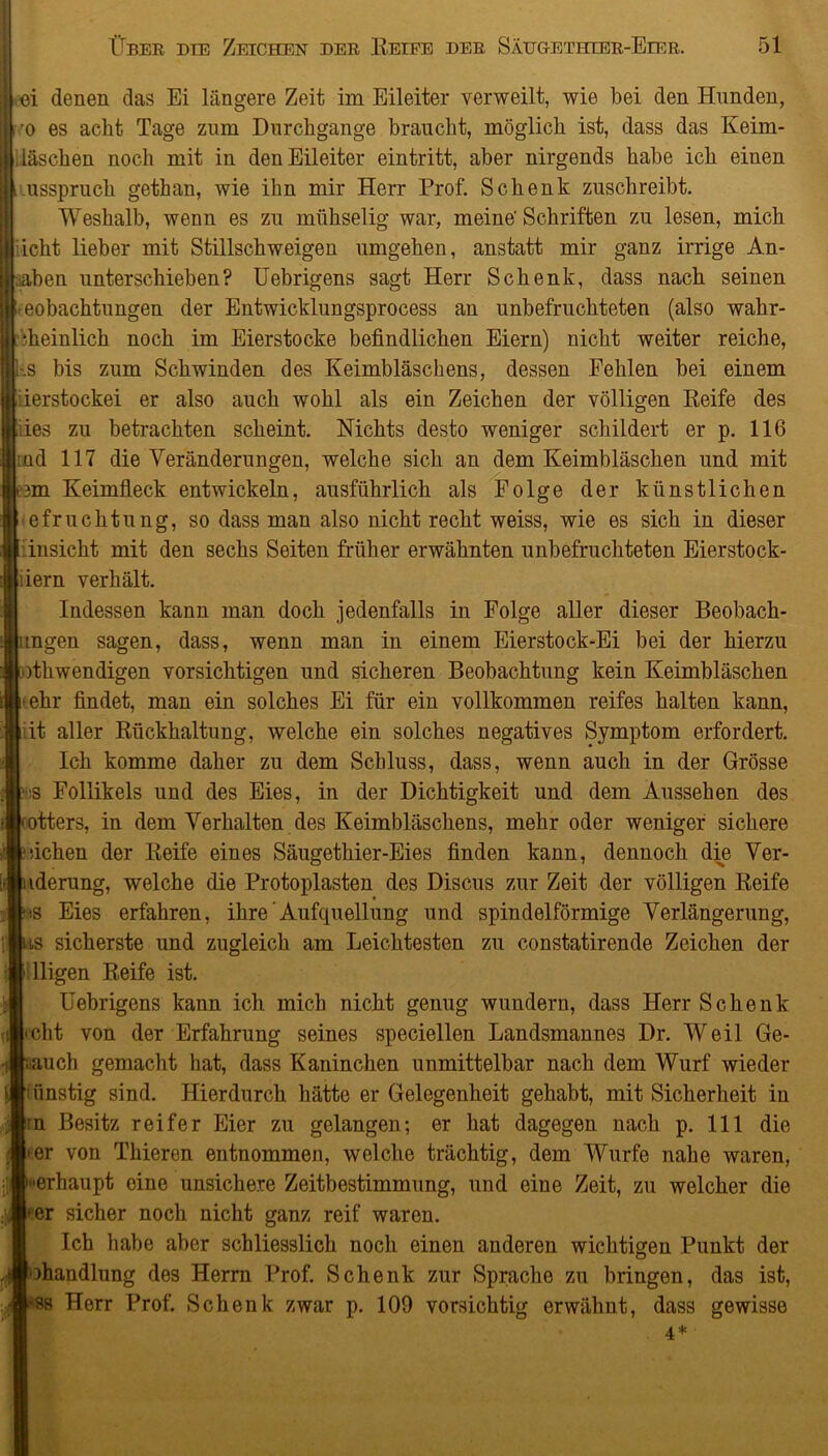 ei denen das Ei längere Zeit im Eileiter verweilt, wie bei den Hunden, ro es acht Tage zum Durchgänge braucht, möglich ist, dass das Keim- Häschen noch mit in den Eileiter eintritt, aber nirgends habe ich einen ^usspruch gethan, wie ihn mir Herr Prof. Schenk zuschreibt. Weshalb, wenn es zu mühselig war, meine' Schriften zu lesen, mich iicht lieber mit Stillschweigen umgehen, anstatt mir ganz irrige An- gaben unterschieben? Uebrigens sagt Herr Schenk, dass nach seinen eobachtungen der Entwicklungsprocess an unbefruchteten (also wahr- iheinlich noch im Eierstocke befindlichen Eiern) nicht weiter reiche, --S bis zum Schwinden des Keimbläschens, dessen Fehlen bei einem ierstockei er also auch wohl als ein Zeichen der völligen Reife des ies zu betrachten scheint. Nichts desto weniger schildert er p. 116 :üd 117 die Veränderungen, welche sich an dem Keimbläschen und mit 3m Keimfleck entwickeln, ausführlich als Folge der künstlichen efruchtung, so dass man also nicht recht weiss, wie es sich in dieser Ansicht mit den sechs Seiten früher erwähnten unbefruchteten Eierstock- liern verhält. Indessen kann man doch jedenfalls in Folge aller dieser Beobach- mgen sagen, dass, wenn man in einem Eierstock-Ei bei der hierzu )thwendigen vorsichtigen und sicheren Beobachtung kein Keimbläschen ehr findet, man ein solches Ei für ein vollkommen reifes halten kann, it aller Rückhaltung, welche ein solches negatives Symptom erfordert. Ich komme daher zu dem Schluss, dass, wenn auch in der Grösse :s Follikels und des Eies, in der Dichtigkeit und dem Aussehen des otters, in dem Verhalten des Keimbläschens, mehr oder weniger sichere sichen der Reife eines Säugethier-Eies finden kann, dennoch die Ver- iderung, welche die Protoplasten des Discus zur Zeit der völligen Reife ts Eies erfahren, ihre Aufquellung und spindelförmige Verlängerung, is sicherste und zugleich am Leichtesten zu constatirende Zeichen der lügen Reife ist. Uebrigens kann ich mich nicht genug wundern, dass Herr Schenk cht von der Erfahrung seines speciellen Landsmannes Dr. Weil Ge- auch gemacht hat, dass Kaninchen unmittelbar nach dem Wurf wieder iünstig sind. Hierdurch hätte er Gelegenheit gehabt, mit Sicherheit in in Besitz reifer Eier zu gelangen; er hat dagegen nach p. 111 die •er von Thieren entnommen, welche trächtig, dem Wurfe nahe waren, »erhaupt eine unsichere Zeitbestimmung, und eine Zeit, zu welcher die er sicher noch nicht ganz reif waren. Ich habe aber schliesslich noch einen anderen wichtigen Punkt der Handlung des Herrn Prof. Schenk zur Sprache zu bringen, das ist, -ss Herr Prof. Schenk zwar p. 109 vorsichtig erwähnt, dass gewisse