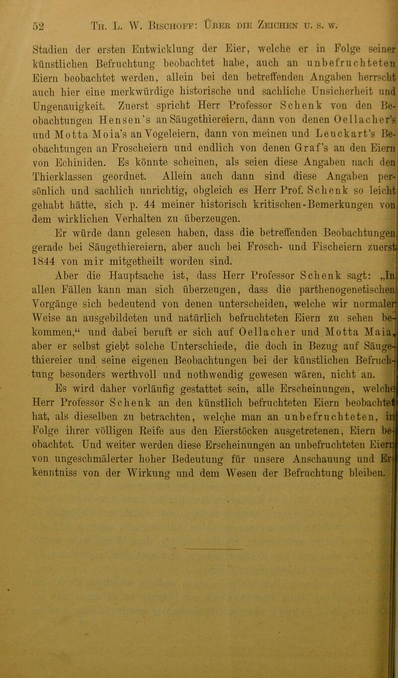 Stadien der ersten Entwicklung der Eier, welche er in Folge seiner künstlichen Befruchtung beobachtet habe, auch an unbefruchteten Eiern beobachtet werden, allein bei den betreffenden Angaben herrscht auch hier eine merkwürdige historische und sachliche Unsicherheit und Ungenauigkeit. Zuerst spricht Herr Professor Schenk von den Be- obachtungen Hensen’s an Säugethiereiern, dann von denen Oellacher’s und Motta Moia’s an Yogeleiern, dann von meinen und Leuckart’s Be- obachtungen an Froscheiern und endlich von denen Graf’s an den Eiern von Echiniden. Es könnte scheinen, als seien diese Angaben nach den Thierklassen geordnet. Allein auch dann sind diese Angaben per- sönlich und sachlich unrichtig, obgleich es Herr Prof. Schenk so leicht gehabt hätte, sich p. 44 meiner historisch kritischen-Bemerkungen von dem wirklichen Verhalten zu überzeugen. Er würde dann gelesen haben, dass die betreffenden Beobachtungen gerade bei Säugethiereiern, aber auch bei Frosch- und Fischeiern zuerst» 1844 von mir mitgetheilt worden sind. Aber die Hauptsache ist, dass Herr Professor Schenk sagt: „In allen Fällen kann man sich überzeugen, dass die parthenogenetischen; Vorgänge sich bedeutend von denen unterscheiden, welche wir normaler Weise an ausgebildeten und natürlich befruchteten Eiern zu sehen be- kommen,“ und dabei beruft er sich auf Oellacher und.Motta Maia, aber er selbst giebt solche Unterschiede, die doch in Bezug auf Säuge- thiereier und seine eigenen Beobachtungen bei der künstlichen Befruch- tung besonders werthvoll und nothwendig gewesen wären, nicht an. Es wird daher vorläufig gestattet sein, alle Erscheinungen, weicht Herr Professor Schenk an den künstlich befruchteten Eiern beobachtet hat, als dieselben zu betrachten, welche man an unbefruchteten, irj Folge ihrer völligen Reife aus den Eierstöcken ausgetretenen, Eiern be obachtet. Und weiter werden diese Erscheinungen an unbefruchteten Eierd von ungeschmälerter hoher Bedeutung für unsere Anschauung und Erf kenntniss von der Wirkung und dem Wesen der Befruchtung bleiben.