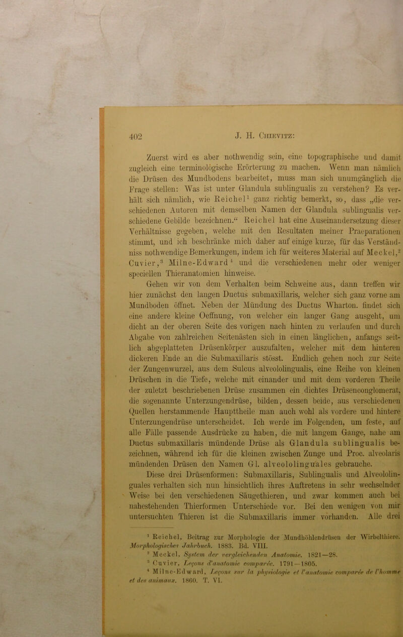 Zuerst wird es aber nothwendig sein, eine topographische und damit zugleich eine terminologische Erörterung zu machen. Wenn man nämlich die Drüsen des Mundbodens bearbeitet, muss man sich unumgänglich die Frage stellen: AVas ist unter Glandula sublingualis zu verstehen? Es ver- hält sich nämlich, wie Reichel1 ganz richtig bemerkt, so, dass „die ver- schiedenen Autoren mit demselben Namen der Glandula sublingualis ver- schiedene Gebilde bezeichnen.“ Reichel hat eine Auseinandersetzung dieser Verhältnisse gegeben, welche mit den Resultaten meiner Praeparationen stimmt, und ich beschränke mich daher auf einige kurze, für das Verständ- niss nothwendige Bemerkungen, indem ich für weiteres Material auf Meckel,2 Cuvier,3 Milne-Edward 1 und die verschiedenen mehr oder weniger speciellen Thieranatomien hinweise. Gehen wir von dem Verhalten beim Schweine aus, dann treffen wir hier zunächst den langen Ductus submaxillaris, welcher sich ganz vorne am Mundboden öffnet. Neben der Mündung des Ductus Wharton. findet sich eine andere kleine Oeffnung, von welcher ein langer Gang ausgeht, um dicht an der oberen Seite des vorigen nach hinten zu verlaufen und durch Abgabe von zahlreichen Seitenästen sich in einen länglichen, anfangs seit- lich abgeplatteten Drüsenkörper auszufalten, welcher mit dem hinteren dickeren Ende an die Submaxillaris stösst. Endlich gehen noch zur Seite der Zungenwurzel, aus dem Sulcus alveololingualis, eine Reihe von kleinen Drüschen in die Tiefe, welche mit einander und mit dem vorderen Theile der zuletzt beschriebenen Drüse zusammen ein dichtes Drüsenconglomerat, die sogenannte Unterzungendrüse, bilden, dessen beide, aus verschiedenen Quellen herstammende Haupttheile man auch wohl als vordere und hintere Unterzungendrüse unterscheidet. Ich werde im Folgenden, um feste, auf alle Fälle passende Ausdrücke zu haben, die mit langem Gange, nahe am Ductus submaxillaris mündende Drüse als Glandula sublingualis be- zeichnen, während ich für die kleinen zwischen Zunge und Proc. alveolaris mündenden Drüsen den Namen Gl. alveololingu'ales gebrauche. Diese drei Drüsenformen: Submaxillaris, Sublingualis und Alveololin- guales verhalten sich nun hinsichtlich ihres Auftretens in sehr wechselnder Weise bei den verschiedenen Säugethieren, und zwar kommen auch bei nahestehenden Thierformen Unterschiede vor. Bei den wenigen von mir untersuchten Thieren ist die Submaxillaris immer vorhanden. Alle drei 'Reichel, Beitrag zur Morphologie der Muudhöhlemlrüseu der Wirbelthiere. Morphologisches Jahrbuch. 1883. Bd. VIII. ! Meckel, System, der vergleichenden Anatomie. 1821—28. Ouvicr, Le^ons d’a.natomie comparde. 1791 —1805. 4 Milnc-Ed ward, Lefons mir la physiologie et l’anatomie comparee de Vhomme et des animaiix. 1860. T. VI.