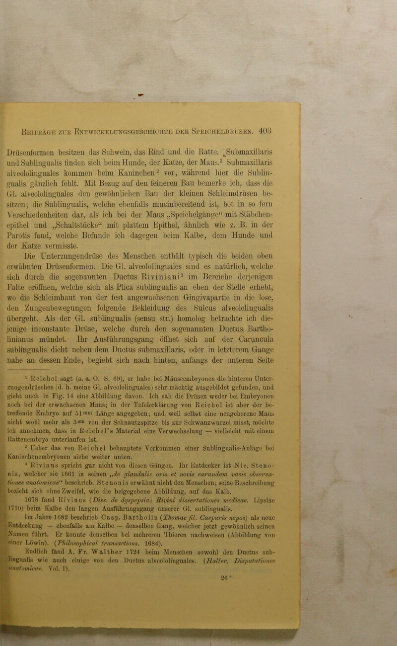 Drüsenformen besitzen das Schwein, das Rind und die Ratte. ^Submaxillaris und Sublingualis linden sich beim Hunde, der Katze, der Maus.1 Submaxillaris alveololinguales kommen beim Kaninchen2 vor, während hier die Sublin- gualis gänzlich fehlt. Mit Bezug auf den feineren Bau bemerke ich, dass die Gl. alveololinguales den gewöhnlichen Bau der kleinen Schleimdrüsen be- sitzen; die Sublingualis, welche ebenfalls mucinbereitend ist, bot in so fern Verschiedenheiten dar, als ich bei der Maus „Speichelgänge“ mit Stäbchen- epithel und „Schaltstücke“ mit plattem Epithel, ähnlich wie z. B. in der Parotis fand, welche Befunde ich dagegen beim Kalbe, dem Hunde und der Katze vermisste. Die Unterzungendrüse des Menschen enthält typisch die beiden oben erwähnten Drüsenformen. Die Gl. alveololinguales sind es natürlich, welche sich durch die sogenannten Ductus Riviniani3 im Bereiche derjenigen Falte eröffnen, welche sich als Plica sublingualis an eben der Stelle erhebt, wo die Schleimhaut von der fest angewachsenen Gingivapartie in die lose, den Zungenbewegungen folgende Bekleidung des Sulcus alveololingualis übergeht. Als der Gl. sublingualis (sensu str.) homolog betrachte ich die- jenige inconstante Drüse, welche durch den sogenannten Ductus Bartho- linianus mündet. Ihr Ausführungsgang öffnet sich auf der Caruncula sublingualis dicht neben dem Ductus submaxillaris, oder in letzterem Gange nahe an dessen Ende, begiebt sich nach hinten, anfangs der unteren Seite 1 Reichel sagt (a. a. O. S. 69), er habe bei Mäuseembryonen die hinteren Unter- züngendriischeu (d. h. meine Gl. alveololinguales) sehr mächtig ausgebildet gefunden, und giebt auch in Fig. 14 eine Abbildung davon. Ich sah die Drüsen weder bei Embryonen noch bei der erwachsenen Maus; in der Tafelerklärung von Reichel ist aber der be- treffende Embryo auf 51 mm Länge angegeben; und weil selbst eine neugeborene Maus nicht wohl mehr als 3 cm von der Schnautzspitze bis zur Schwanzwurzel misst, möchte ich annehmen, dass in Reichel’s Material eine Verwechselung — vielleicht mit einem Rattenembryo unterlaufen ist. 2 Ueber das von Reichel behauptete Vorkommen einer Sublingualis-Anlage bei Kaninchenembryonen siehe weiter unten. 3 Rivinus spricht gar nicht von diesen Gängen. Ihr Entdecker ist Nie. Steno- nis, welcher sie 1661 in seinen „de glandulis oris et novis earundem vasis observa- tiones anatomicae“ beschrieb. Stenonis erwähnt nicht den Menschen; seine Beschreibung bezieht sich ohne Zweifel, wie die beigegebene Abbildung, auf das Kalb. 1678 fand Rivinus (Diss. de dyspepsia; Rivini dissertationes medicae. Lipsiae 1710) beim Kalbe den langen Ausführungsgang unserer Gl. sublingualis. Im Jahre 1682 beschrieb Casp. Bartholin (Thomaeßl. Gasparis nepos) als neue Entdeckung — ebenfalls am Kalbe — denselben Gang, welcher jetzt gewöhnlich seinen Namen führt. Er konnte denselben bei mehreren Thieren nacliweiseu (Abbildung von einer Löwin). (Philosophical transactions. 1684). Endlich fand A. Fr. Walther 1724 beim Menschen sowohl den Ductus sub- lingualis wie auch einige von den Ductus alveololinguales. (Haller, Disputationes anatomicae. Vnl. I).