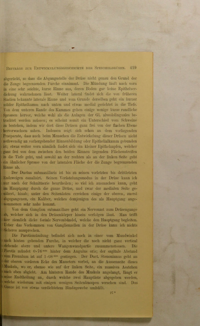 abgerückt, so dass die Abgangsstelle der Drüse nicht genau den Grund der die Zunge begrenzenden Furche einnimmt. Die Mündung läuft nach vorn in eine sehr seichte,, kurze Rinne aus, deren Boden gar keine Epithelver- dickung wahrnehmen lässt. Weiter lateral findet sich die von früheren Stadien bekannte laterale Rinne und vom Grunde derselben geht ein kurzer solider Epithelkamm nach unten und etwas medial gerichtet in die Tiefe. Von dem unteren Rande des Kammes gehen einige wenige kurze rundliche Sprossen hervor, welche wohl als die Anlagen der Gl. alveololinguales be- trachtet werden müssen: es scheint somit ein Unterschied vom Schweine zu bestehen, indem wir dort diese Drüsen ganz frei von der flachen Ebene hervorwachsen sahen. Indessen zeigt sich schon an dem vorliegenden Praeparate, dass auch beim Menschen die Entwickelung dieser Drüsen nicht nothwendig an vorhergehender Rinnenbildung oder Epithelialkamm gebunden i ist; etwas weiter vorn nämlich findet sicli ein kleiner Epithelzapfen, welcher . ganz frei von dem zwischen den beiden Rinnen liegenden Flächenstreifen in die Tiefe geht, und sowohl an der rechten als an der linken Seite geht • ein ähnlicher Sprosse von der lateralen Fläche der die Zunge begrenzenden Rinne ab. Der Ductus submaxillaris ist bis zu seinen vorletzten bis drittletzten Endzweigen canalisirt. Seinen Verästelungsmodus in der Drüse kann ich nur nach der Schnittserie beurtheilen; so viel ich ausmachen kann, geht im Hauptgang durch die ganze Drüse, und zwar der medialen Seite ge- nähert, hinab; unter den Seitenästen erreichen einige der oberen, zuerst abgegangenen, ein Kaliber, welches demjenigen des als Hauptgang ange- nommenen sehr nahe kommt. Von dem Ganglion submaxillare geht ein Nervenast zum Drüsengange ab, welcher sich in den Drüsenkörper hinein verfolgen lässt. Man trifi't hier ziemlich dicke foetale Nervenbündel, welche den Hauptgang begleiten. 1 Ueber das Vorkommen von Ganglienzellen in der Drüse kann ich nichts Sicheres aussprechen. Die Parotismündung befindet sich noch in einer vom Mundwinkel nach hinten gehenden Furche, in welcher die noch nicht ganz vertical stehende obere und untere Wangenwandpartie zusammenstossen. Die 1 Parotis mündet 0*76ram hinter dem Angulus oris; der sagitale Abstand vom Frenuluin ist auf 1 • 08 mm gestiegen. Der Duct. Stenonianus geht an I der oberen vorderen Ecke des Masseters vorbei, an die Aussenseite dieses II Muskels, wo er, ebenso wie auf der linken Seite, ein massives Aestchen nach oben abgiebt. Am hinteren Rande des Muskels angelangt, fängt er ' seine Endtlieilung an, durch welche zwei Hauptäste abgegeben werden, welche wiederum mit einigen wenigen Seitenknospen versehen sind. Das Ganze ist von etwas verdichtetem Bindegewebe umhüllt. 27*