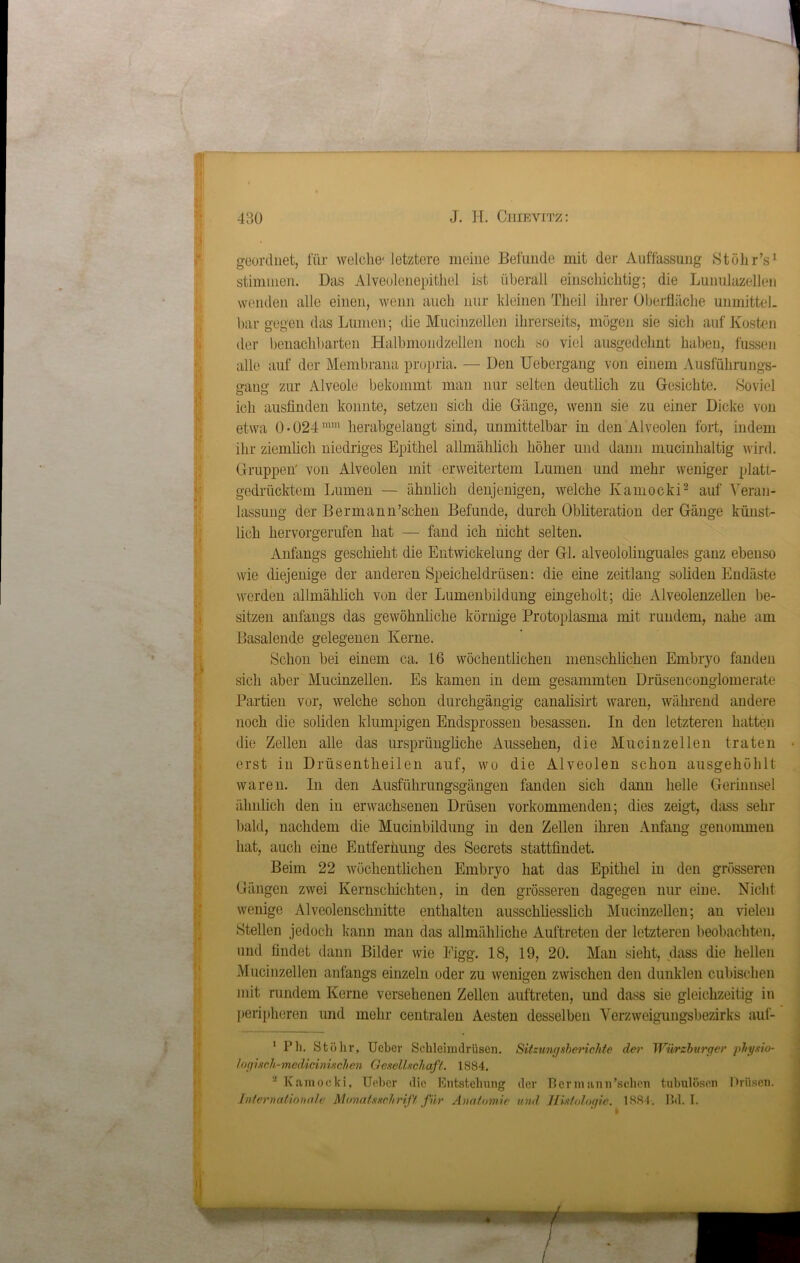 geordnet, für welche' letztere meine Befunde mit der Auffassung StöhrV stimmen. Das Alveolenepithel ist überall einschichtig; die Lunulazellen wenden alle einen, wenn auch nur kleinen Theil ihrer Oberfläche unmittel- bar gegen das Lumen; die Mucinzellen ihrerseits, mögen sie sich auf Kosten der benachbarten Halhmondzellen noch so viel ausgedehnt haben, fussen alle auf der Membrana propria. — Den Uebergang von einem Ausführungs- gung zur Alveole bekommt man nur selten deutlich zu Gesichte. Soviel ich ausfinden konnte, setzen sich die Gänge, wenn sie zu einer Dicke von etwa 0 >024 mm herabgelangt sind, unmittelbar in den Alveolen fort, indem ihr ziemlich niedriges Epithel allmählich höher und dann nrucinhaltig wird. Gruppen' von Alveolen mit erweitertem Lumen und mehr weniger platt- gedrücktem Lumen — ähnlich denjenigen, welche Kamocki1 2 auf Veran- lassung der Bermann’schen Befunde, durch Obliteration der Gänge künst- lich hervorgerufen hat — fand ich nicht selten. Anfangs geschieht die Entwickelung der Gl. alveololinguales ganz ebenso wie diejenige der anderen Speicheldrüsen: die eine zeitlang soliden Endäste werden allmählich von der Lumenbildung eingeholt; die Alveolenzellen be- sitzen anfangs das gewöhnliche körnige Protoplasma mit rundem, nahe am Basalende gelegenen Kerne. Schon bei einem ca. 16 wöchentlichen menschlichen Embryo fanden sich aber Mucinzellen. Es kamen in dem gesammten Drüsenconglomerate Partien vor, welche schon durchgängig canalisirt waren, während andere noch die soliden klumpigen Endsprossen besassen. In den letzteren hatten die Zellen alle das ursprüngliche Aussehen, die Mucinzellen traten erst in Drüsentheilen auf, wo die Alveolen schon ausgehöhlt waren. In den Ausführungsgängen fanden sich dann helle Gerinnsel ähnlich den in erwachsenen Drüsen vorkommenden; dies zeigt, dass sehr bald, nachdem die Mucinbildung in den Zellen ihren Anfang genommen hat, auch eine Entfernung des Secrets stattfindet. Beim 22 wöchentlichen Embryo hat das Epithel in den grösseren Gängen zwei Kernschichten, in den grösseren dagegen nur eine. Nicht wenige Alveolenschnitte enthalten ausschliesslich Mucinzellen; an vielen »Stellen jedoch kann man das allmähliche Auftreten der letzteren beobachten, und findet dann Bilder wie Eigg. 18, 19, 20. Man sieht, dass die hellen Mucinzellen anfangs einzeln oder zu wenigen zwischen den dunklen cubischen mit rundem Kerne versehenen Zellen auftreten, und dass sie gleichzeitig in peripheren und mehr centralen Aesten desselben Verzweigungsbezirks auf- 1 Ph. Stöhr, Ueber Schleimdrüsen. Sitzungsberichte der Würzburger physio- logncli-medicinuchen Gesellschaft. 1884. 2 Kamocki, Ueber die Entstehung der Bermann’schen tabulösen Drüsen. Internationale Monatsschrift für Anatomie und Histologie. 1884. Bd. I.