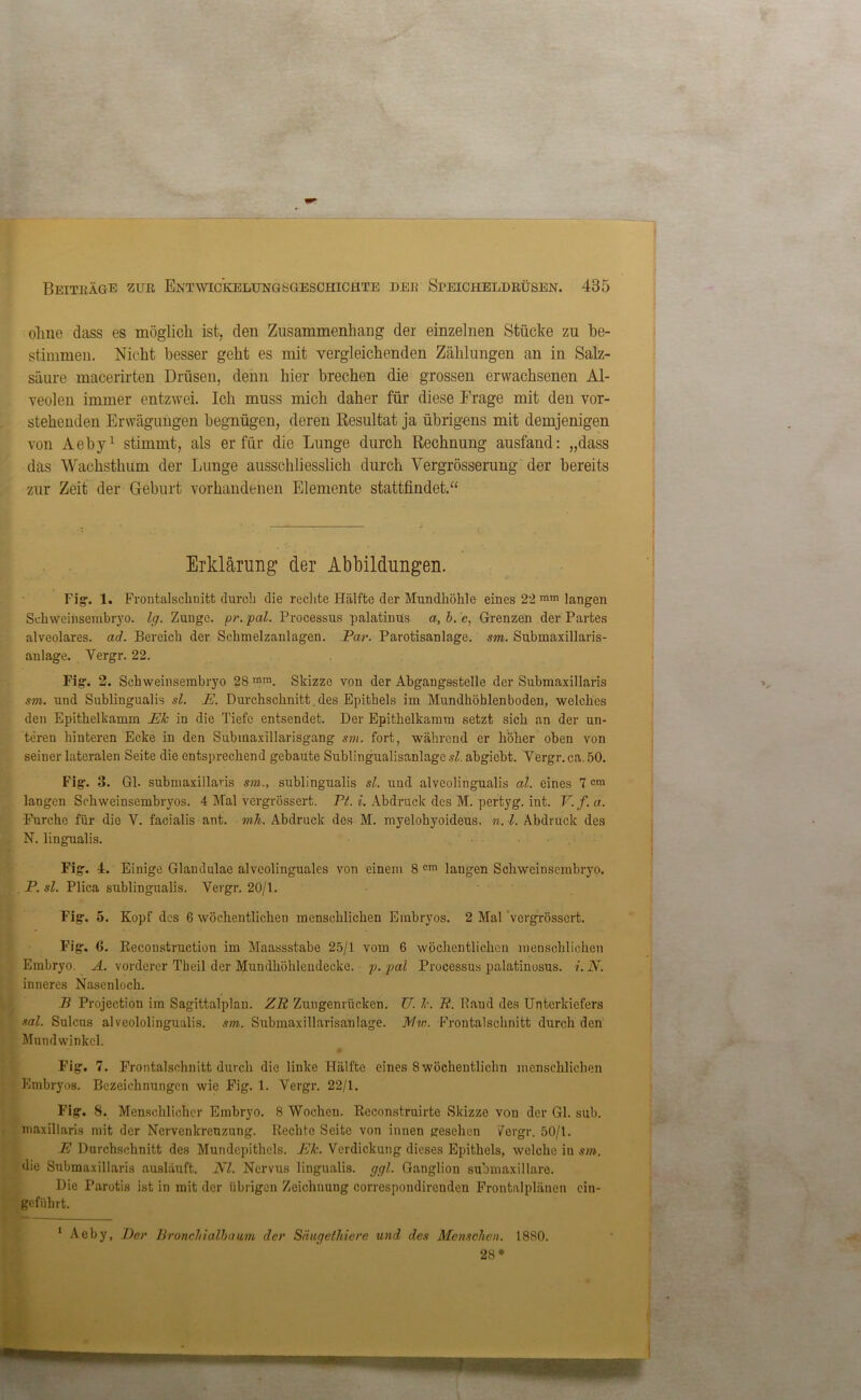ohne dass es möglich ist, den Zusammenhang der einzelnen Stücke zu be- stimmen. Nicht besser geht es mit vergleichenden Zählungen an in Salz- säure macerirten Drüsen, denn hier brechen die grossen erwachsenen Al- veolen immer entzwei. Ich muss mich daher für diese Frage mit den vor- stehenden Erwägungen begnügen, deren Resultat ja übrigens mit demjenigen von Aeby1 stimmt, als er für die Lunge durch Rechnung ausfand: „dass das Wachsthum der Lunge ausschliesslich durch Vergrösserung der bereits zur Zeit der Geburt vorhandenen Elemente stattfindet.“ Erklärung der Abbildungen. Fig. 1. Frontalschuitt durch die rechte Hälfte der Mundhöhle eines 22 ram langen Schweinsembryo, lg. Zunge, pr. pal. Processus palatinus a, b. c, Grenzen der Partes alveolares, ad. Bereich der Schmelzanlagen. Par. Parotisanlage. sm. Submaxillaris- anlage. Yergr. 22. Fig. 2. Schweinsembryo 28 mm. Skizze von der Abgangsstelle der Submaxillaris sm. und Sublingualis sl. E. Durchschnitt. des Epithels im Mundhöhlenboden, welches den Epithelkamm Ek in die Tiefe entsendet. Der Epithelkamra setzt sich an der un- teren hinteren Ecke in den Subinaxillarisgang sm. fort, während er höher oben von seiuer lateralen Seite die entsprechend gebaute SublingualisanlagesZ. abgiebt. Vergr.ca. 50. Fig. 3. Gl. submaxillaris sm., sublingualis sl. und alveolingualis al. eines 7 cm langen Schweinsembryos. 4 Mal vergrössert. Pt. i. Abdruck des M. pertyg. int. V. f. a. Furche für die V. facialis ant. mh. Abdruck des M. myelohyoideus. n. I. Abdruck des N. lingualis. Fig. 4. Einige Glandulae alveolinguales von einem 8 cm laugen Schweinsembryo. _ P. sl. Plica sublingualis. Vergr. 20/1. Fig. 5. Kopf des 6 wöchentlichen menschlichen Embryos. 2 Mal vergrössert. Fig. 6. Reconstruction im Maassstabe 25/1 vom 6 wöchentlichen menschlichen Embryo. A. vorderer Tbeil der Mundhöhleudecke. p. pal Processus palatinosus. i.N. inneres Nasenloch. B Projection im Sagittalplan. ZR Zungenrücken. U. k. R. Band des Unterkiefers sal. Sulcus alveololingualis. sm. Submaxillarisanlage. Min. Frontalschnitt durch den Mundwinkel. Fig. 7. Frontalschnitt durch die linke Hälfte eines Swöchentlichn menschlichen Embryos. Bezeichnungen wie Fig. 1. Yergr. 22/1. Fig. 8. Menschlicher Embryo. 8 Wochen. Reconstruirte Skizze von der Gl. sub. maxillaris mit der Nervenkreuzung. Rechte Seite von innen gesehen 7ergr. 50/1. E Durchschnitt des Mundepithels. Ek. Verdickung dieses Epithels, welche in sm. die Submaxillaris ausläuft. NI. Nervus lingualis. ggl. Ganglion submaxillare. Die Parotis ist in mit der übrigen Zeicliuung correspondircnden Frontalplänen ein- geführt. 1 Aeby, Der Bronchialbaum der Säugelhiere und des Menschen. 1880. 28 *