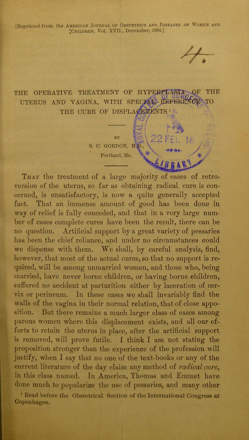 [Reprinted from the American Journal of Obstetrics and Diseases of Women and ^Children, Vol. XVII., December, 1884.] THE OPERATIVE TREATMENT OF HYPERE^EASIA , OF THE UTERUS AND VAGINA, WITH SPEC.iiAlS' ^EFm^fee TO THE CURE OF DISPLA ( P'y*- 1 '•n K[22F£l h- . S. C. GORDON, \ ' J Portland, Me. 4£gJ8AjA ( i That the treatment of a large majority of cases of retro- version of the uterus, so far as obtaining radical cure is con- cerned, is unsatisfactory, is now a quite generally accepted fact. That an immense amount of good has been done in way of relief is fully conceded, and that in a very large num- ber of cases complete cures have been the result, there can be no question. Artificial support by a great variety of pessaries has been the chief reliance, and under no circumstances could we dispense with them. We shall, by careful analysis, find, however, that most of the actual cures, so that no support is re- quired, will be among unmarried women, and those who, being married, have never borne children, or having borne children, suffered no accident at partm’ition either by laceration of cer- vix or perineum. In these cases we shall invariably find the walls of the vagina in their normal relation, that of close appo- sition. But there remains a much larger class of cases among parous women where this displacement exists, and all our ef- forts to retain the uterus in place, after the artificial support is removed, will prove futile. 1 think I am not stating the proposition stronger than the experience of the profession will justify, when I say that no one of the text-books or any of the current literature of the day claim any method of radical cicre, in this class named. In America, Thomas and Emmet have done much to popularize the use of pessaries, and many other * Read before the Obstetrical Section of the International Congress at Copenhagen,