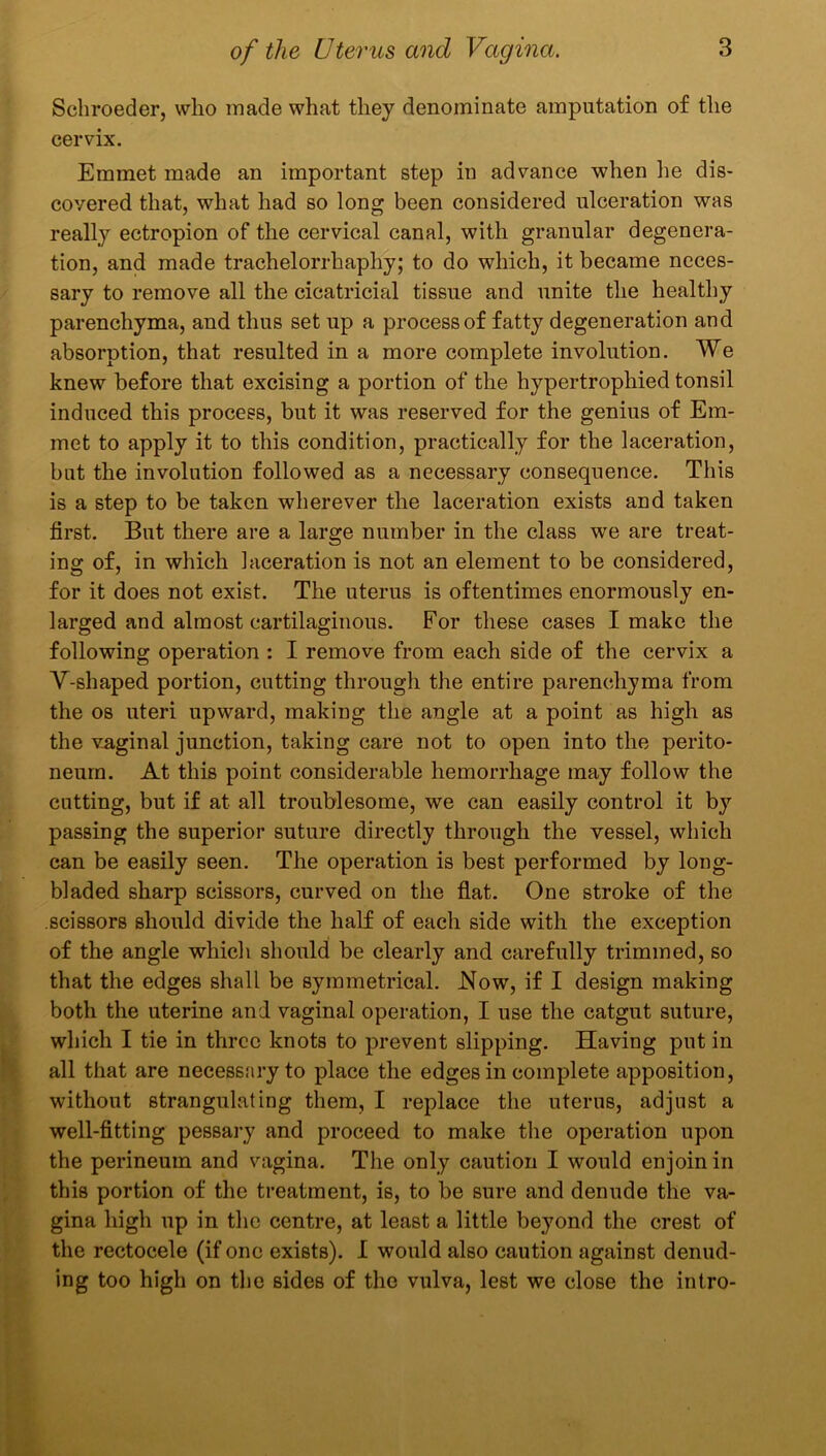 Schroeder, who made what they denominate amputation of the cervix. Emmet made an important step in advance when lie dis- covered that, what had so long been considered ulceration was really ectropion of the cervical canal, with granular degenera- tion, and made trachelorrhaphy; to do which, it became neces- sary to remove all the cicatricial tissue and unite the healthy parenchyma, and thus set up a process of fatty degeneration and absorption, that resulted in a more complete involution. We knew before that excising a portion of the hypertrophied tonsil induced this process, but it was reserved for the genius of Em- met to apply it to this condition, practically for the laceration, but the involution followed as a necessary consequence. This is a step to be taken wherever the laceration exists and taken first. But there are a large number in the class we are treat- ing of, in which laceration is not an element to be considered, for it does not exist. The uterus is oftentimes enormously en- larged and almost cartilaginous. For these cases I make the following operation : I remove from each side of the cervix a V-shaped portion, cutting through the entire parenchyma from the os uteri upward, making the angle at a point as high as the vaginal junction, taking care not to open into the perito- neum. At this point considerable hemorrhage may follow the cutting, but if at all troublesome, we can easily control it by passing the superior suture directly through the vessel, which can be easily seen. The operation is best performed by long- bladed sharp scissors, curved on the flat. One stroke of the scissors should divide the half of each side with the exception of the angle which should be clearly and carefully trimmed, so that the edges shall be symmetrical. Now, if I design making both the uterine and vaginal operation, I use the catgut suture, which I tie in three knots to prevent slipping. Having put in all that are necessary to place the edges in complete apposition, without strangulating them, I replace the uterus, adjust a well-fitting pessary and proceed to make the operation upon the perineum and vagina. The only caution I would enjoin in this portion of the treatment, is, to be sure and denude the va- gina high up in the centre, at least a little beyond the crest of the rectocele (if one exists). I would also caution against denud- ing too high on the sides of the vulva, lest we close the intro-