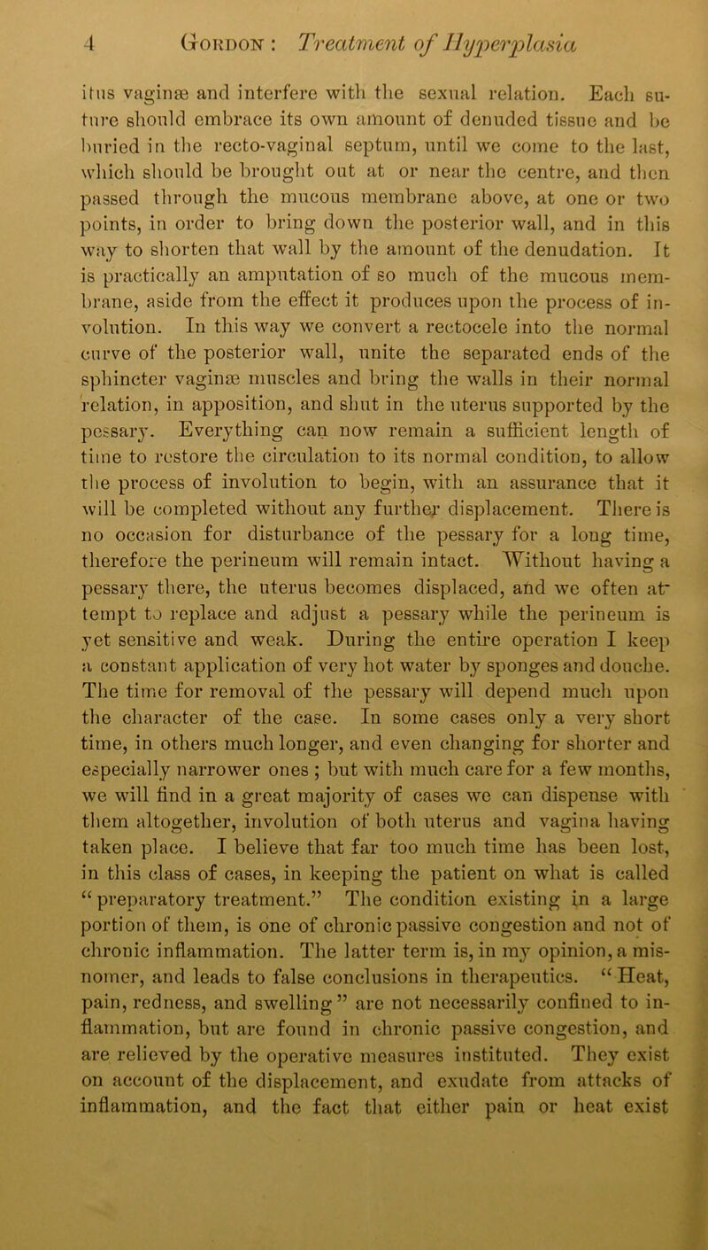 ihis vaginae and interfere with tlie sexnal relation. Each su- ture should embrace its own amount of denuded tissue and be buried in the recto-vaginal septum, until we come to the last, which should be brought out at or near the centre, and then passed through the mucous membrane above, at one or two points, in order to bring down the posterior wall, and in this way to shorten that wall by the amount of the denudation. It is practically an amputation of so much of the mucous mem- brane, aside from the effect it produces upon the process of in- volution. In this way we convert a rectocele into the normal curve of the posterior wall, unite the separated ends of the sphincter vagin£e muscles and bring the walls in their normal relation, in apposition, and shut in the uterus supported by the pessary. Everything can now remain a sufficient length of time to restore the circulation to its normal condition, to allow the process of involution to begin, with an assurance that it will be completed without any furthey displacement. There is no occasion for disturbance of the pessary for a long time, therefore the perineum will remain intact. Without having a pessary there, the uterus becomes displaced, and we often at* tempt to replace and adjust a pessary while the perineum is yet sensitive and weak. During the entire operation I keep a constant application of very hot water by sponges and douche. The time for removal of the pessary will depend much upon the character of the case. In some cases only a very short time, in others much longer, and even changing for shorter and especially narrower ones ; but with much care for a few months, we will find in a great majority of cases we can dispense with them altogether, involution of both uterus and vagina having taken place. I believe that far too much time has been lost, in this class of cases, in keeping the patient on what is called “ preparatory treatment.” The condition existing in a large portion of them, is one of chronic passive congestion and not of chronic inflammation. The latter term is, in my opinion, a mis- nomer, and leads to false conclusions in therapeutics. “ Heat, pain, redness, and swelling” are not necessarily confined to in- flammation, but are found in chronic passive congestion, and are relieved by the operative measures instituted. They exist on account of the displacement, and exudate from attacks of inflammation, and the fact that either pain or heat exist