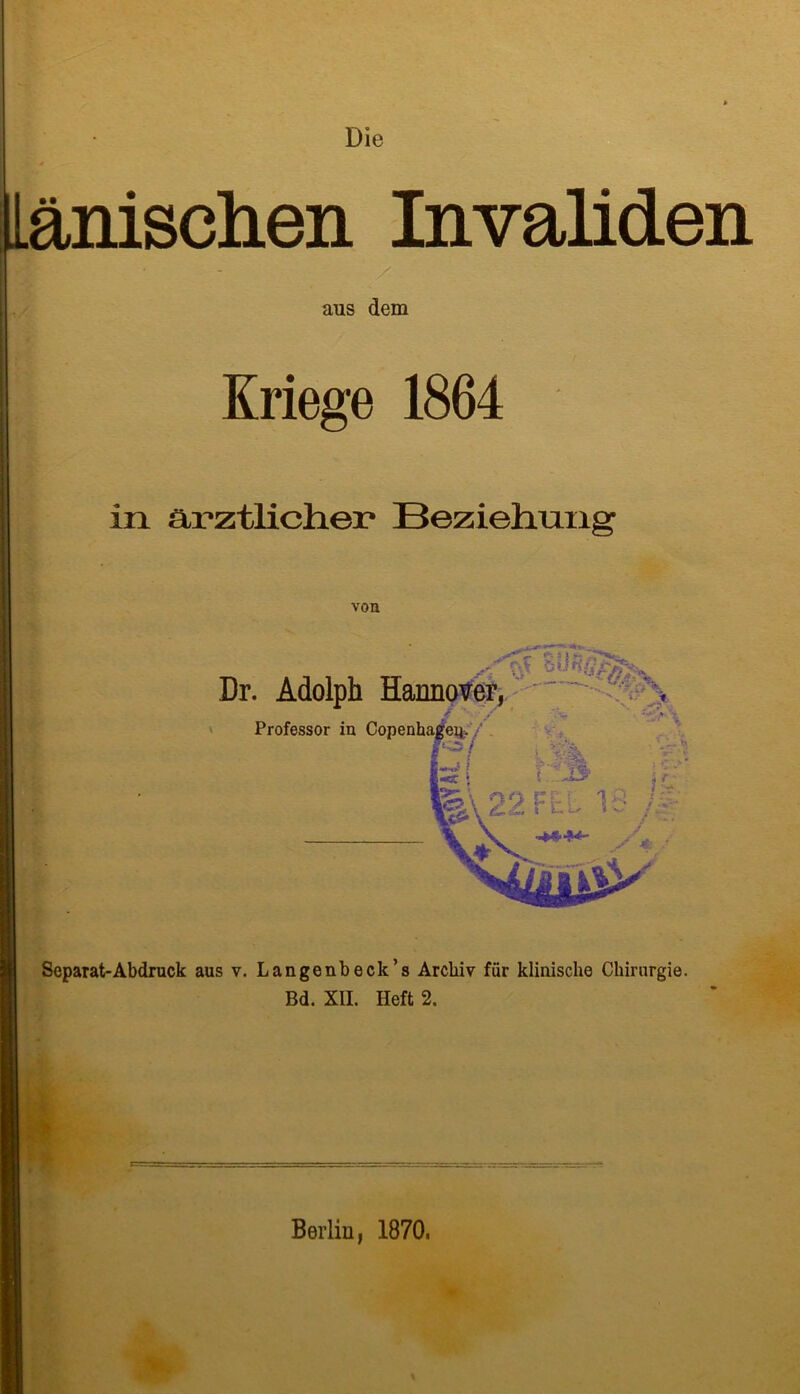 Die änischen InvaMen aus dem Kriege 1864 in ärztlicher Beziehung von -ge***— »H5‘ Dr. Adolph Hannover, l' t Professor in Copenhageii- h ' .. JL?' I§.\ 22 FEL 15 m S 4 Separat-Abdruck aus v. Langenbeck’s Archiv für klinische Chirurgie. Bd. XII. Heft 2. Berlin, 1870.