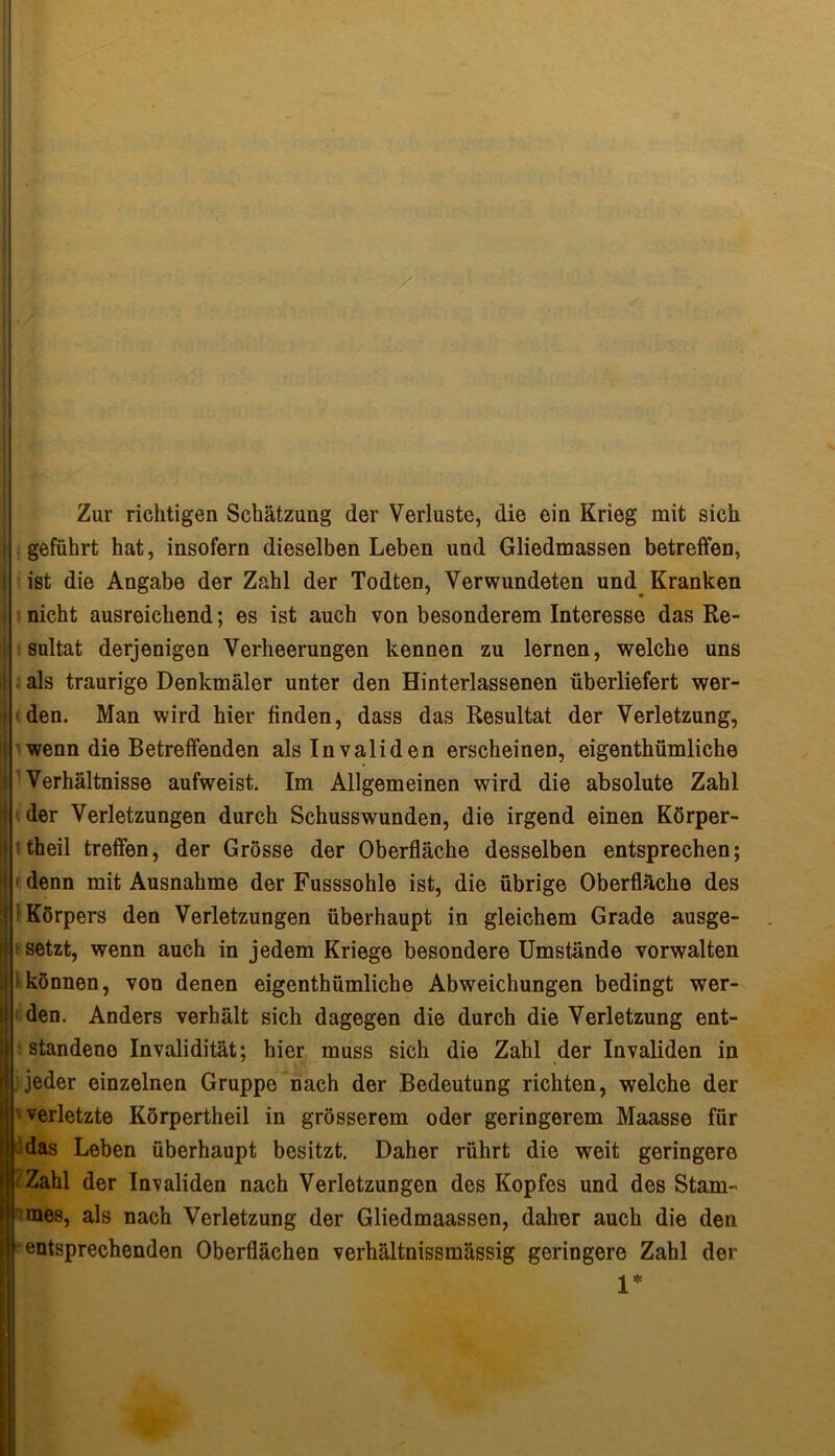 Zur richtigen Schätzung der Verluste, die ein Krieg mit sich I geführt hat, insofern dieselben Leben und Gliedmassen betreffen, i ist die Angabe der Zahl der Todten, Verwundeten und Kranken j nicht ausreichend; es ist auch von besonderem Interesse das Re- I sultat derjenigen Verheerungen kennen zu lernen, welche uns ij als traurige Denkmäler unter den Hinterlassenen überliefert wer- t den. Man wird hier finden, dass das Resultat der Verletzung, I wenn die Betreffenden als Invaliden erscheinen, eigenthümliche Verhältnisse aufweist. Im Allgemeinen wird die absolute Zahl } der Verletzungen durch Schusswunden, die irgend einen Körper- l i theil treffen, der Grösse der Oberfläche desselben entsprechen; 1 * denn mit Ausnahme der Fusssohle ist, die übrige Oberfläche des Körpers den Verletzungen überhaupt in gleichem Grade ausge- standene Invalidität; hier muss sich die Zahl der Invaliden in jeder einzelnen Gruppe nach der Bedeutung richten, welche der verletzte Körpertheil in grösserem oder geringerem Maasse für Zahl der Invaliden nach Verletzungen des Kopfes und des Stam- mes, als nach Verletzung der Gliedmaassen, daher auch die den entsprechenden Oberflächen verhältnissmässig geringere Zahl der j ■ setzt, wenn auch in jedem Kriege besondere Umstände vorwalten 1 * können, von denen eigenthümliche Abweichungen bedingt wer- den. Anders verhält sich dagegen die durch die Verletzung ent- das Leben überhaupt besitzt. Daher rührt die weit geringere