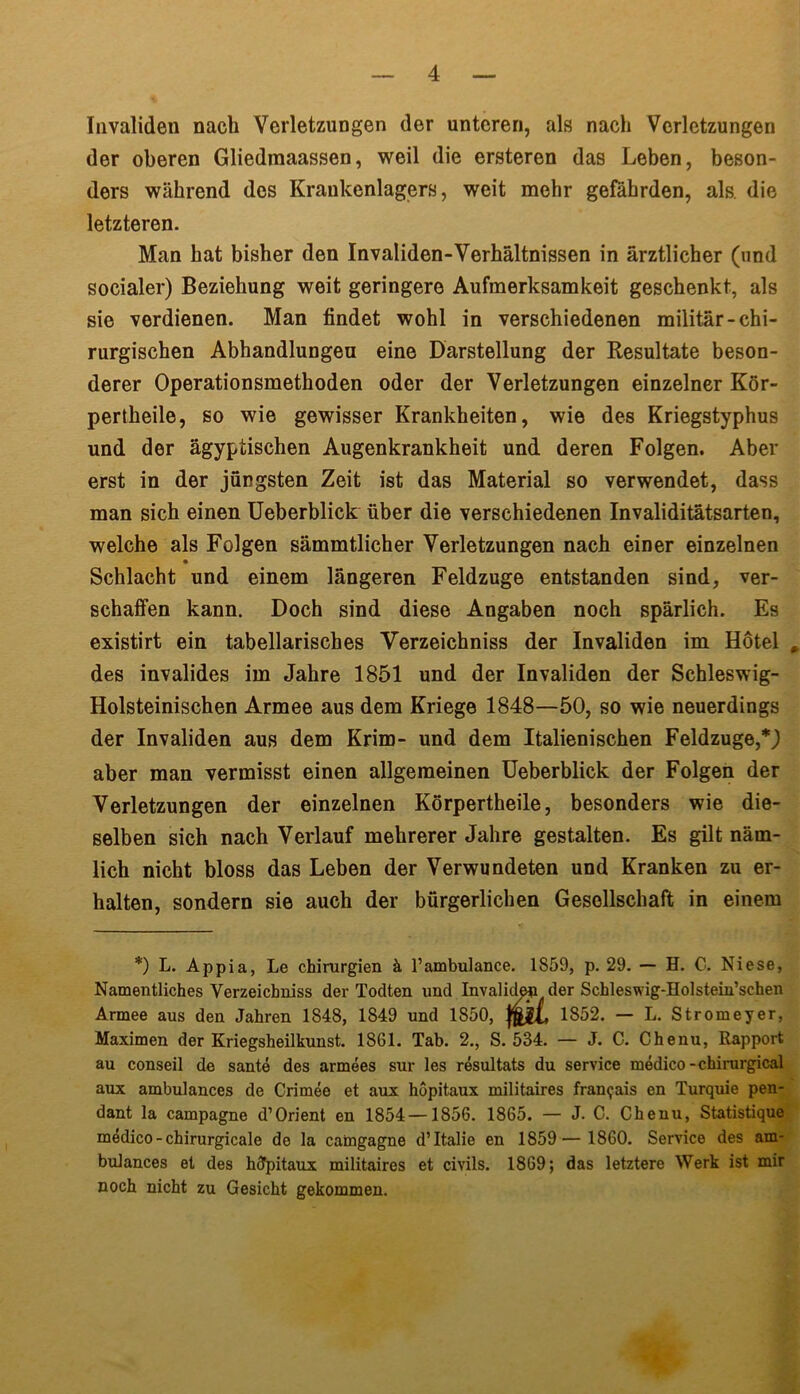 Invaliden nach Verletzungen der unteren, als nach Verletzungen der oberen Gliedmaassen, weil die ersteren das Leben, beson- ders während des Krankenlagers, weit mehr gefährden, als. die letzteren. Man hat bisher den Invaliden-Verhältnissen in ärztlicher (und socialer) Beziehung weit geringere Aufmerksamkeit geschenkt, als sie verdienen. Man findet wohl in verschiedenen militär-chi- rurgischen Abhandlungen eine Darstellung der Resultate beson- derer Operationsmethoden oder der Verletzungen einzelner Kör- pertheile, so wie gewisser Krankheiten, wie des Kriegstyphus und der ägyptischen Augenkrankheit und deren Folgen. Aber erst in der jüngsten Zeit ist das Material so verwendet, dass man sich einen Ueberblick über die verschiedenen Invaliditätsarten, welche als Folgen sämmtlicher Verletzungen nach einer einzelnen Schlacht und einem längeren Feldzuge entstanden sind, ver- schaffen kann. Doch sind diese Angaben noch spärlich. Es existirt ein tabellarisches Yerzeichniss der Invaliden im Hotel , des invalides im Jahre 1851 und der Invaliden der Schleswig- Holsteinischen Armee aus dem Kriege 1848—50, so wie neuerdings der Invaliden aus dem Krim- und dem Italienischen Feldzuge,*,) aber man vermisst einen allgemeinen Ueberblick der Folgen der Verletzungen der einzelnen Körpertheile, besonders wie die- selben sich nach Verlauf mehrerer Jahre gestalten. Es gilt näm- lich nicht bloss das Leben der Verwundeten und Kranken zu er- halten, sondern sie auch der bürgerlichen Gesellschaft in einem *) L. Appia, Le Chirurgien ä l’ambulance. 1859, p. 29. — H. C. Niese, Namentliches Yerzeichniss der Todten und Invaliden der Schleswig-Holstein’schen Armee aus den Jahren 1848, 1849 und 1850, 1852. — L. Stromeyer, Maximen der Kriegsheilkunst. 1861. Tab. 2., S. 534. — J. C. Chenu, Rapport au conseil de sante des armees sur les resultats du Service medico-chirurgical aux ambulances de Crimee et aux hopitaux militaires fran<jais en Turquie pen- dant la Campagne d’Orient en 1854—1856. 1865. — J. C. Chenu, Statistique medico-chirurgicale de la camgagne d’Italie en 1859— 1860. Service des am- bulances et des hdpitaux militaires et civils. 1869; das letztere Werk ist mir noch nicht zu Gesicht gekommen.
