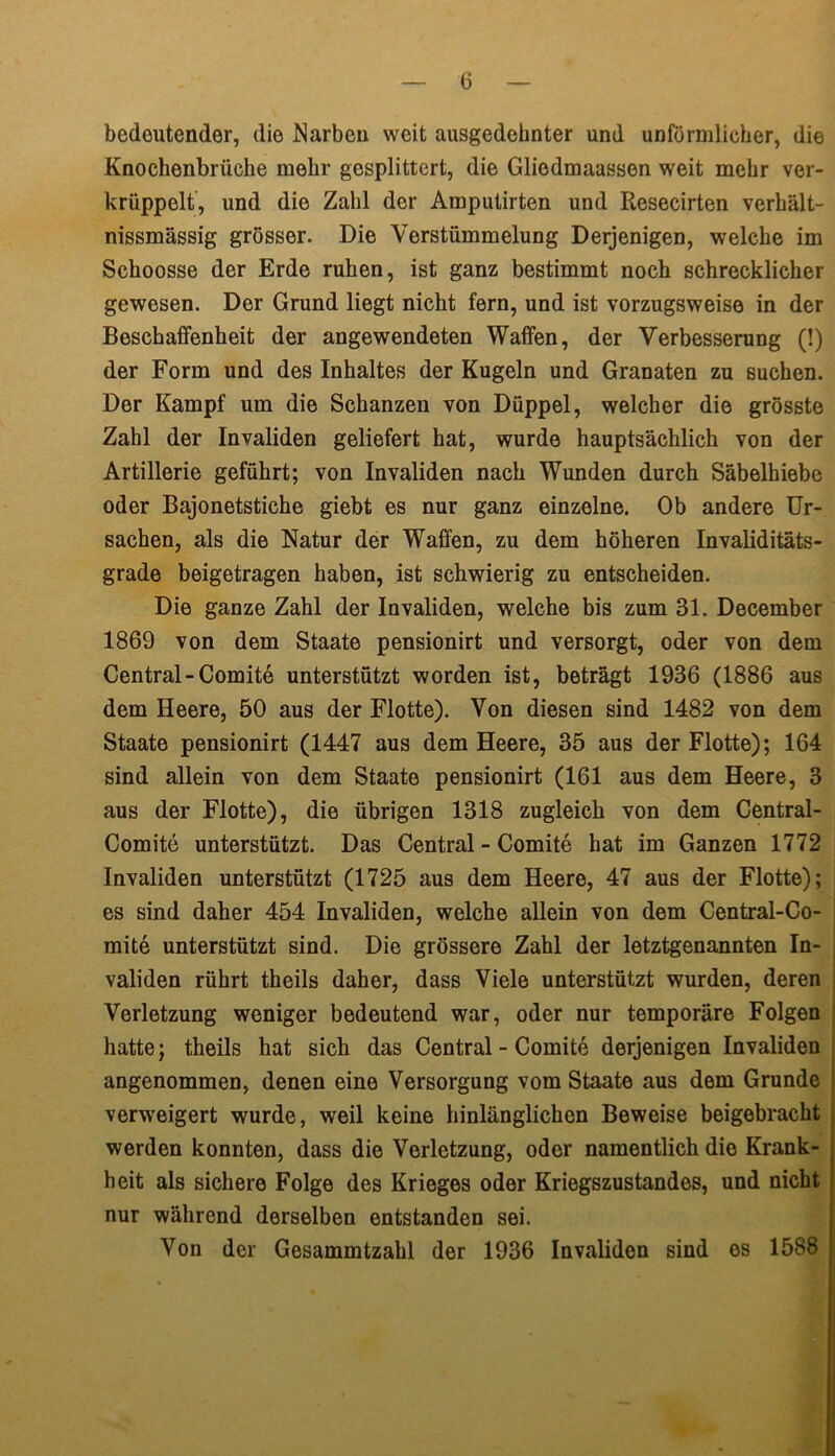 bedeutender, die Narben weit ausgedehnter und unförmlicher, die Knochenbrüche mehr gesplittert, die Gliedmaassen weit mehr ver- krüppelt, und die Zahl der Amputirten und Resecirten verhält- nissmässig grösser. Die Verstümmelung Derjenigen, welche im Schoosse der Erde ruhen, ist ganz bestimmt noch schrecklicher gewesen. Der Grund liegt nicht fern, und ist vorzugsweise in der Beschaffenheit der angewendeten Waffen, der Verbesserung (!) der Form und des Inhaltes der Kugeln und Granaten zu suchen. Der Kampf um die Schanzen von Düppel, welcher die grösste Zahl der Invaliden geliefert hat, wurde hauptsächlich von der Artillerie geführt; von Invaliden nach Wunden durch Säbelhiebe oder Bajonetstiche giebt es nur ganz einzelne. Ob andere Ur- sachen, als die Natur der Waffen, zu dem höheren Invaliditäts- grade beigetragen haben, ist schwierig zu entscheiden. Die ganze Zahl der Invaliden, welche bis zum 31. December 1869 von dem Staate pensionirt und versorgt, oder von dem Central-Comite unterstützt worden ist, beträgt 1936 (1886 aus dem Heere, 50 aus der Flotte). Von diesen sind 1482 von dem Staate pensionirt (1447 aus dem Heere, 35 aus der Flotte); 164 sind allein von dem Staate pensionirt (161 aus dem Heere, 3 aus der Flotte), die übrigen 1318 zugleich von dem Central- Comite unterstützt. Das Central - Comite hat im Ganzen 1772 Invaliden unterstützt (1725 aus dem Heere, 47 aus der Flotte); es sind daher 454 Invaliden, welche allein von dem Centrai-Co- mite unterstützt sind. Die grössere Zahl der letztgenannten In- validen rührt theils daher, dass Viele unterstützt wurden, deren Verletzung weniger bedeutend war, oder nur temporäre Folgen hatte; theils hat sich das Central - Comite derjenigen Invaliden angenommen, denen eine Versorgung vom Staate aus dem Grunde verweigert wurde, weil keine hinlänglichen Beweise beigebracht werden konnten, dass die Verletzung, oder namentlich die Krank- heit als sichere Folge des Krieges oder Kriegszustandes, und nicht j nur während derselben entstanden sei. Von der Gesammtzahl der 1936 Invaliden sind es 1588 j