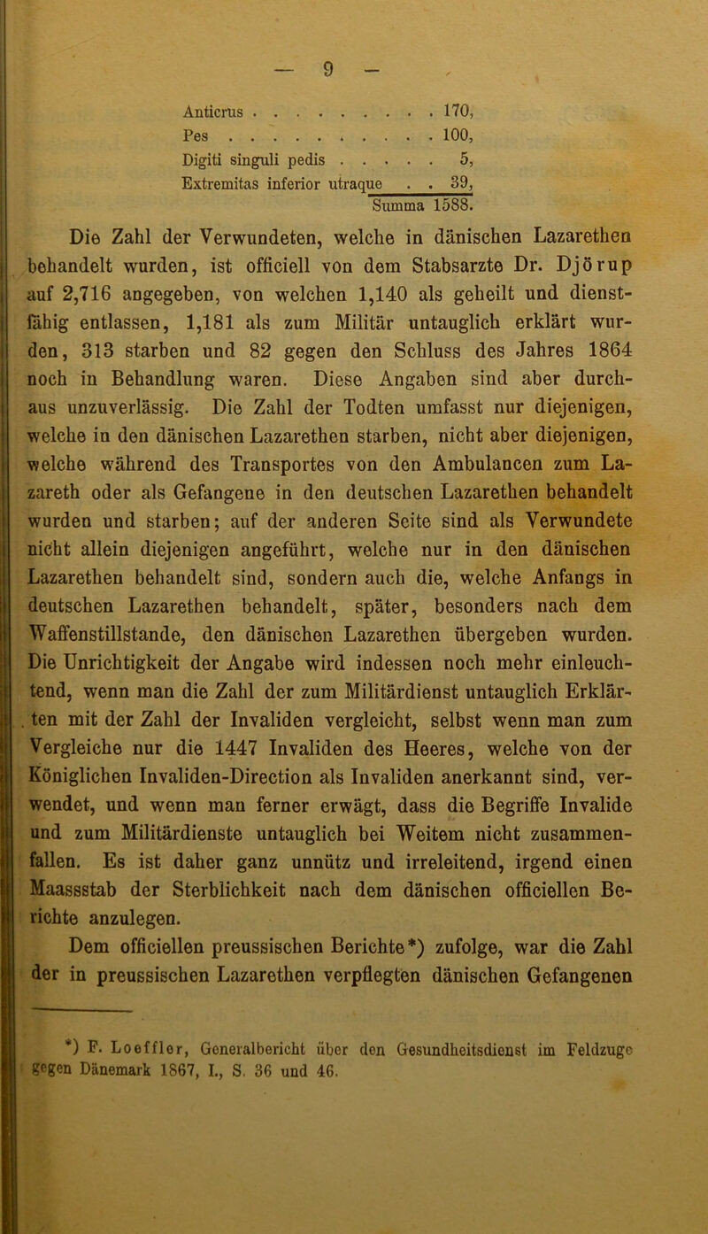 Antiems 170, Pes 100, Digiti singuli pedis 5, Extremitas inferior utraque • . 39, Summa 1588. Die Zahl der Verwundeten, welche in dänischen Lazarethen behandelt wurden, ist officiell von dem Stabsarzte Dr. Djörup auf 2,716 angegeben, von welchen 1,140 als geheilt und dienst- fähig entlassen, 1,181 als zum Militär untauglich erklärt wur- den, 313 starben und 82 gegen den Schluss des Jahres 1864 noch in Behandlung waren. Diese Angaben sind aber durch- aus unzuverlässig. Die Zahl der Todten umfasst nur diejenigen, welche in den dänischen Lazarethen starben, nicht aber diejenigen, welche während des Transportes von den Ambulancen zum La- zareth oder als Gefangene in den deutschen Lazarethen behandelt wurden und starben; auf der anderen Seite sind als Verwundete nicht allein diejenigen angeführt, welche nur in den dänischen Lazarethen behandelt sind, sondern auch die, welche Anfangs in deutschen Lazarethen behandelt, später, besonders nach dem Waffenstillstände, den dänischen Lazarethen übergeben wurden. Die Unrichtigkeit der Angabe wird indessen noch mehr einleuch- tend, wenn man die Zahl der zum Militärdienst untauglich Erklär- . ten mit der Zahl der Invaliden vergleicht, selbst wenn man zum Vergleiche nur die 1447 Invaliden des Heeres, welche von der Königlichen Invaliden-Direction als Invaliden anerkannt sind, ver- wendet, und wenn man ferner erwägt, dass die Begriffe Invalide und zum Militärdienste untauglich bei Weitem nicht zusammen- fallen. Es ist daher ganz unnütz und irreleitend, irgend einen Maassstab der Sterblichkeit nach dem dänischen officiellen Be- richte anzulegen. Dem officiellen preussischen Berichte*) zufolge, war die Zahl der in preussischen Lazarethen verpflegten dänischen Gefangenen *) F. Loefflor, Goneralbericht über den Gesundheitsdienst im Feldzuge gegen Dänemark 1867, I., S. 36 und 46.
