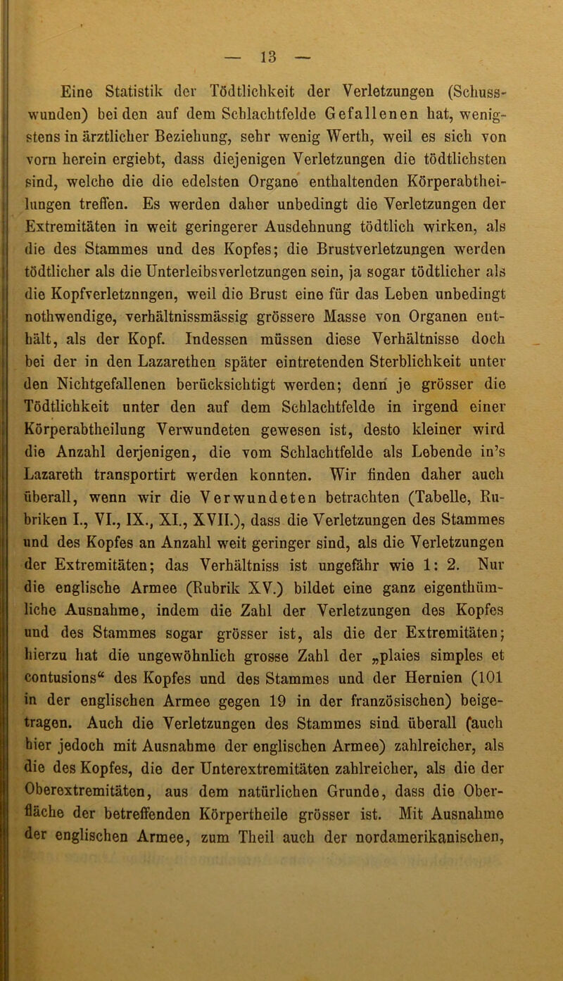 Eine Statistik der Todtlichkeit der Verletzungen (Schuss- wunden) beiden auf dem Schlachtfelde Gefallenen hat, wenig- stens in ärztlicher Beziehung, sehr wenig Werth, weil es sich von vorn herein ergiebt, dass diejenigen Verletzungen die tödtlichsten sind, welche die die edelsten Organe enthaltenden Körperabthei- lungen treffen. Es werden daher unbedingt die Verletzungen der Extremitäten in weit geringerer Ausdehnung tödtlich wirken, als die des Stammes und des Kopfes; die Brustverletzungen werden tödtlicher als die Unterleibsverletzungen sein, ja sogar tödtlicher als die Kopfverletznngen, weil die Brust eine für das Leben unbedingt nothwendige, verhältnissmässig grössere Masse von Organen ent- hält, als der Kopf. Indessen müssen diese Verhältnisse doch bei der in den Lazarethen später eintretenden Sterblichkeit unter den Nichtgefallenen berücksichtigt werden; denn je grösser die Todtlichkeit unter den auf dem Schlachtfelde in irgend einer Körperabtheilung Verwundeten gewesen ist, desto kleiner wird die Anzahl derjenigen, die vom Schlachtfelde als Lebende in’s Lazareth transportirt werden konnten. Wir finden daher auch überall, wenn wir die Verwundeten betrachten (Tabelle, Ru- briken I., VI., IX., XI., XVII.), dass die Verletzungen des Stammes und des Kopfes an Anzahl wreit geringer sind, als die Verletzungen der Extremitäten; das Verhältniss ist ungefähr wie 1: 2. Nur die englische Armee (Rubrik XV.) bildet eine ganz eigentlnira- liche Ausnahme, indem die Zahl der Verletzungen des Kopfes und des Stammes sogar grösser ist, als die der Extremitäten; hierzu hat die ungewöhnlich grosse Zahl der „plaies simples et contusions“ des Kopfes und des Stammes und der Hernien (101 in der englischen Armee gegen 19 in der französischen) beige- I tragen. Auch die Verletzungen des Stammes sind überall (auch hier jedoch mit Ausnahme der englischen Armee) zahlreicher, als die des Kopfes, die der Unterextromitäten zahlreicher, als die der Oberextremitäten, aus dem natürlichen Grunde, dass die Ober- fläche der betreffenden Körpertheile grösser ist. Mit Ausnahme der englischen Armee, zum Theil auch der nordamerikanischen,