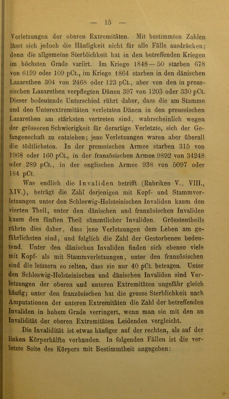 Verletzungen der oberen Extremitäten. Mit bestimmten Zahlen lässt sich jedoch die Häufigkeit nicht für alle Fälle ausdrücken; denn die allgemeine Sterblichkeit hat in den betreffenden Kriegen im höchsten Grade variirt. Im Kriege 1848 — 50 starben 678 von 6199 oder 109 pCt., im Kriege 1864 starben in den dänischen Lazarethen 304 von 2468 oder 123 pCt., aber von den in preus- sischen Lazarethen verpflegten Dänen 397 von 1203 oder 330 pCt. Dieser bedeutende Unterschied rührt daher, dass die am Stamme und den Unterextremitäten verletzten Dänen in den preussischen Lazarethen am stärksten vertreten sind, wahrscheinlich wegen der grösseren Schwierigkeit für derartige Verletzte, sich der Ge- fangenschaft zu entziehen; jene Verletzungen waren aber überall die tödtlichsten. In der preussischen Armee starben 315 von 1968 oder 160 pCt., in der französischen Armee 9892 von 34248 oder .289 pCt., in der englischen Armee 938 von 5097 oder 184 pCt. Was endlich die Invaliden betrifft (Rubriken V., VIII., XIV.), beträgt die Zahl derjenigen mit Kopf- und Stamm Ver- letzungen unter den Schleswig-Holsteinischen Invaliden kaum den vierten Tbeil, unter den dänischen und französischen Invaliden kaum den fünften Theil sämmtlicher Invaliden. Grösstentheils rührte dies daher, dass jene Verletzungen dem Leben am ge- fährlichsten sind, und folglich die Zahl der Gestorbenen bedeu- tend. Unter den dänischun Invaliden finden sich ebenso viele mit Kopf- als mit Stammverletzungen, unter den französischen sind die letztem so selten, dass sie nur 40 pCt. betragen. Unter den Schleswig-Holsteinischen und dänischen Invaliden sind Ver- letzungen der oberen und unteren Extremitäten ungefähr gleich häufig; unter den französischen hat die grosse Sterblichkeit nach Amputationen der unteren Extremitäten die Zahl der betreffenden Invaliden in hohem Grade verringert, wenn man sie mit den an Invalidität der oberen Extremitäten Leidenden vergleicht. Die Invalidität ist etwas häufiger auf der rechten, als auf der linken Körperhälfte vorhanden. In folgenden Fällen ist die ver- letzte Seite des Körpers mit Bestimmtheit angegeben: