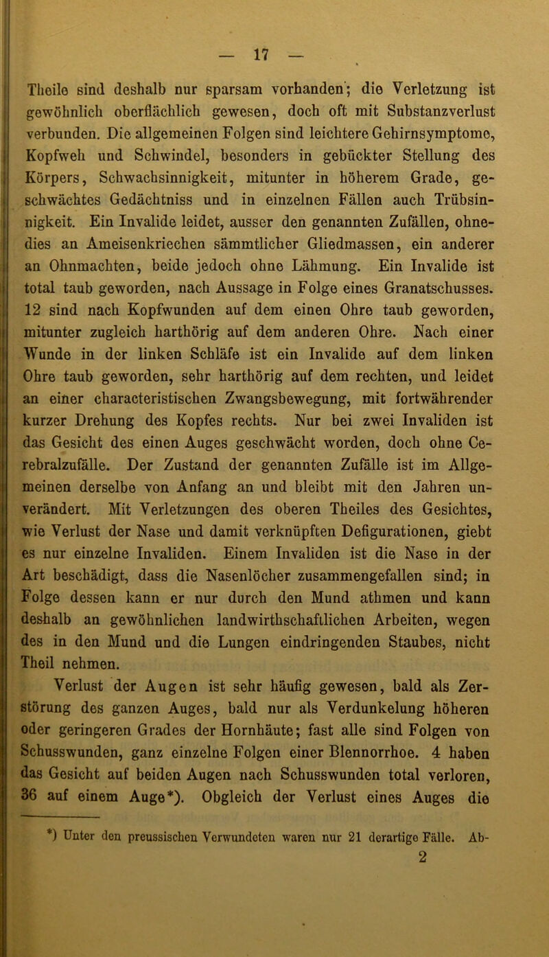 Theilo sind deshalb nur sparsam vorhanden; die Verletzung ist gewöhnlich oberflächlich gewesen, doch oft mit Substanzverlust verbunden. Die allgemeinen Folgen sind leichtere Gehirnsymptomo, Kopfweh und Schwindel, besonders in gebückter Stellung des Körpers, Schwachsinnigkeit, mitunter in höherem Grade, ge- schwächtes Gedächtniss und in einzelnen Fällen auch Trübsin- I nigkeit. Ein Invalide leidet, ausser den genannten Zufällen, ohne- dies an Ameisenkriechen sämmtlicher Gliedmassen, ein anderer an Ohnmächten, beide jedoch ohne Lähmung. Ein Invalide ist total taub geworden, nach Aussage in Folge eines Granatschusses. 12 sind nach Kopfwunden auf dem einen Ohre taub geworden, mitunter zugleich harthörig auf dem anderen Ohre. Nach einer Wunde in der linken Schläfe ist ein Invalide auf dem linken Ohre taub geworden, sehr harthörig auf dem rechten, und leidet an einer characteristischen Zwangsbewegung, mit fortwährender kurzer Drehung des Kopfes rechts. Nur bei zwei Invaliden ist das Gesicht des einen Auges geschwächt worden, doch ohne Ce- rebralzufälle. Der Zustand der genannten Zufälle ist im Allge- meinen derselbe von Anfang an und bleibt mit den Jahren un- verändert. Mit Verletzungen des oberen Theiles des Gesichtes, wie Verlust der Nase und damit verknüpften Defigurationen, giebt es nur einzelne Invaliden. Einem Invaliden ist die Nase in der Art beschädigt, dass die Nasenlöcher zusammengefallen sind; in Folge dessen kann er nur durch den Mund athmen und kann deshalb an gewöhnlichen landwirtschaftlichen Arbeiten, wegen des in den Mund und die Lungen eindringenden Staubes, nicht Theil nehmen. Verlust der Augen ist sehr häufig gewesen, bald als Zer- störung des ganzen Auges, bald nur als Verdunkelung höheren oder geringeren Grades der Hornhäute; fast alle sind Folgen von Schusswunden, ganz einzelne Folgen einer Blennorrhoe. 4 haben das Gesicht auf beiden Augen nach Schusswunden total verloren, 36 auf einem Auge*). Obgleich der Verlust eines Auges die *) Unter den preussischen Verwundeten waren nur 21 derartige Fälle. Ab- 2
