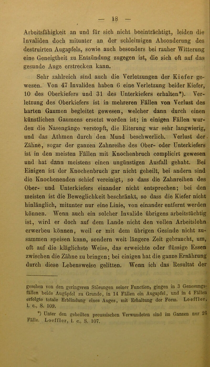 Arbeitsfähigkeit an und für sich nicht beeinträchtigt, leiden die Invaliden doch mitunter an der schleimigen Absonderung des destruirten Augapfels, sowie auch besonders bei rauher Witterung eine Geneigtheit zu Entzündung zugegen ist, die sich oft auf das gesunde Auge erstrecken kann. Sehr zahlreich sind auch die Verletzungen der Kiefer ge- wesen. Von 47 Invaliden haben 6 eine Verletzung beider Kiefer, 10 des Oberkiefers und 31 des Unterkiefers erhalten* *). Ver- letzung des Oberkiefers ist in mehreren Fällen von Verlust des harten Gaumen begleitet gewesen, welcher dann durch einen künstlichen Gaumens ersetzt worden ist; in einigen Fällen wur- den die Nasengänge verstopft, die Eiterung war sehr langwierig, und das Athmen durch den Mund beschwerlich. Verlust der Zähne, sogar der ganzen Zahnreihe des Ober- oder Unterkiefers ist in den meisten Fällen mit Knochenbruch complicirt gewesen und hat dann meistens einen ungünstigen Ausfall gehabt. Bei Einigen ist der Knochenbruch gar nicht geheilt, bei andern sind die Knochenenden schief vereinigt, so dass die Zahnreihen des Ober- und Unterkiefers einander nicht entsprechen; bei den meisten ist die Beweglichkeit beschränkt, so dass die Kiefer nicht hinlänglich, mitunter nur eine Linie, von einander entfernt werden können. Wenn auch ein solcher Invalide übrigens arbeitstüchtig ist, wird er doch auf dem Lande nicht den vollen Arbeitslohn erwerbeu können, weil er mit dem übrigen Gesinde nicht zu- sammen speisen kann, sondern weit längere Zeit gebraucht, um, oft auf die kläglichste Weise, das erweichte oder flüssige Essen zwischen die Zähne zu bringen; bei einigen hat die ganze Ernährung durch diese Lebensweise gelitten. Wenn ich das Resultat der gesehen von den geringeren Störungen seiner Function, gingen in 3 Genesungs- fällen beide Augäpfel zu Grundo, in 14 Fällen ein Augapfel, und in 4 Fällen erfolgte totale Erblindung eines Auges, mit Erhaltung der Form. Loeffler, 1. c., S. 109. *) Unter den geheilten preussischen Verwundeten sind im Ganzen nur 26 Fälle. Loeffler, 1. c., S. 107.