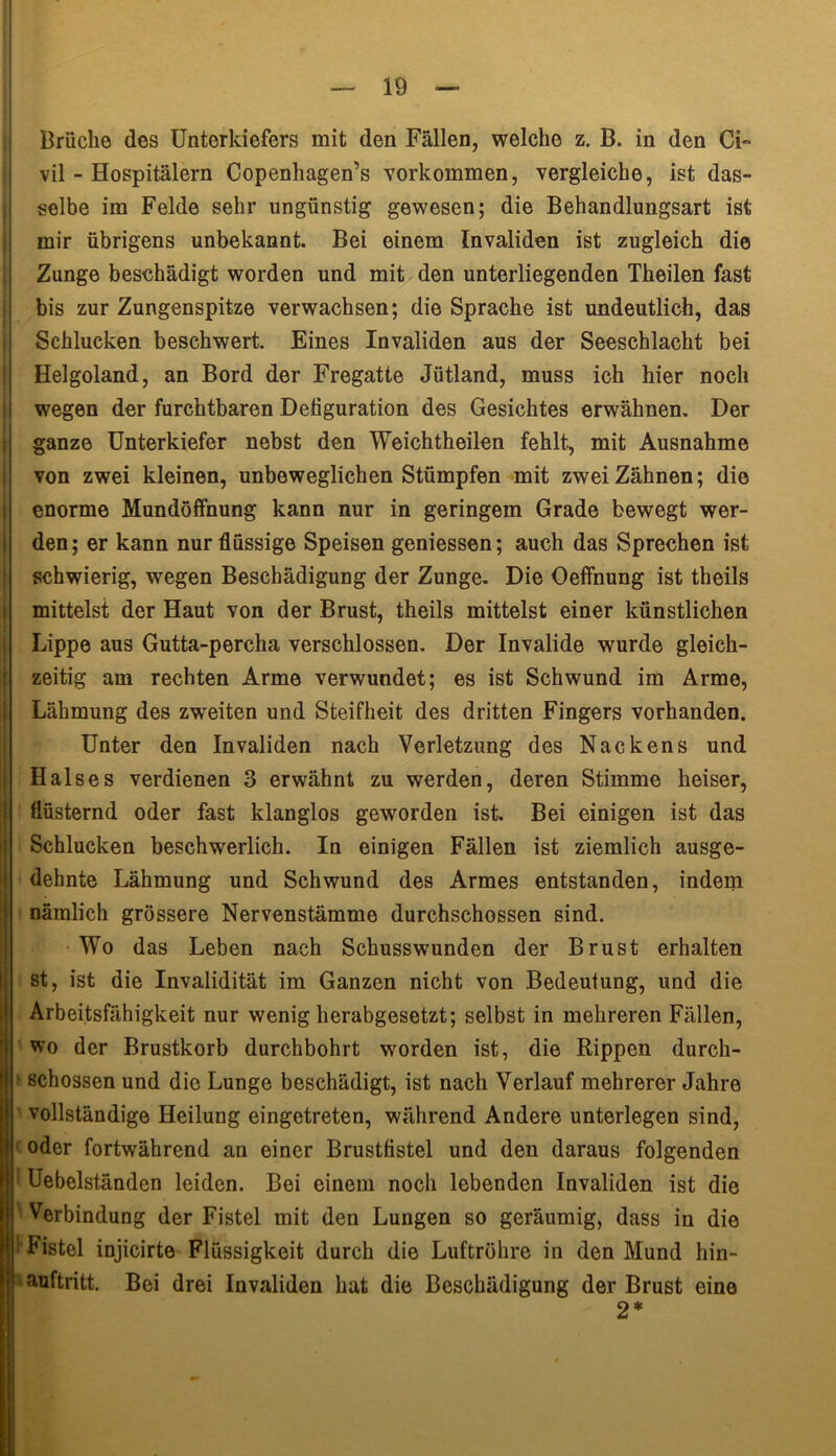 Brüche des Unterkiefers mit den Fällen, welche z. B. in den Ci» vil - Hospitälern Copenhagen’s Vorkommen, vergleiche, ist das- selbe im Felde sehr ungünstig gewesen; die Behandlungsart ist mir übrigens unbekannt. Bei einem Invaliden ist zugleich die Zunge beschädigt worden und mit den unterliegenden Theilen fast bis zur Zungenspitze verwachsen; die Sprache ist undeutlich, das Schlucken beschwert. Eines Invaliden aus der Seeschlacht bei Helgoland, an Bord der Fregatte Jütland, muss ich hier noch wegen der furchtbaren Defiguration des Gesichtes erwähnen. Der ganze Unterkiefer nebst den Weichtheilen fehlt, mit Ausnahme von zwei kleinen, unbeweglichen Stümpfen mit zweiZähnen; die enorme Mundöffnung kann nur in geringem Grade bewegt wer- den; er kann nur flüssige Speisen gemessen; auch das Sprechen ist schwierig, wegen Beschädigung der Zunge. Die Oeffnung ist theils mittelst der Haut von der Brust, theils mittelst einer künstlichen Lippe aus Gutta-percha verschlossen. Der Invalide wurde gleich- zeitig am rechten Arme verwundet; es ist Schwund im Arme, Lähmung des zweiten und Steifheit des dritten Fingers vorhanden. Unter den Invaliden nach Verletzung des Nackens und Halses verdienen 3 erwähnt zu werden, deren Stimme heiser, flüsternd oder fast klanglos geworden ist. Bei einigen ist das Schlucken beschwerlich. In einigen Fällen ist ziemlich ausge- dehnte Lähmung und Schwund des Armes entstanden, indem nämlich grössere Nervenstämme durchschossen sind. Wo das Leben nach Schusswunden der Brust erhalten st, ist die Invalidität im Ganzen nicht von Bedeutung, und die Arbeitsfähigkeit nur wenig herabgesetzt; selbst in mehreren Fällen, wo der Brustkorb durchbohrt worden ist, die Rippen durch- * schossen und die Lunge beschädigt, ist nach Verlauf mehrerer Jahre vollständige Heilung eingetreten, während Andere unterlegen sind, oder fortwährend an einer Brustfistel und den daraus folgenden 1 Uebelständen leiden. Bei einem noch lebenden Invaliden ist die ' Verbindung der Fistel mit den Lungen so geräumig, dass in die ! Fistel injicirte Flüssigkeit durch die Luftröhre in den Mund hin- auftritt. Bei drei Invaliden hat die Beschädigung der Brust eine 2*