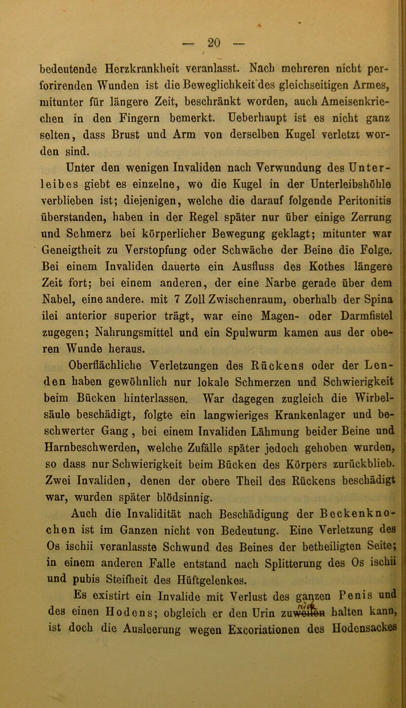 bedeutende Herzkrankheit veranlasst. Nach mehreren nicht per- forirenden Wunden ist die Beweglichkeit des gleichseitigen Armes, mitunter für längere Zeit, beschränkt worden, auch Ameisenkrie- chen in den Fingern bemerkt. Ueberhaupt ist es nicht ganz selten, dass Brust und Arm von derselben Kugel verletzt wor- den sind. Unter den wenigen Invaliden nach Verwundung des Unter- leibes giebt es einzelne, wo die Kugel in der Unterleibshöble verblieben ist; diejenigen, welche die darauf folgende Peritonitis überstanden, haben in der Regel später nur über einige Zerrung und Schmerz bei körperlicher Bewegung geklagt; mitunter war Geneigtheit zu Verstopfung oder Schwäche der Beine die Folge. Bei einem Invaliden dauerte ein Ausfluss des Kothes längere Zeit fort; bei einem anderen, der eine Narbe gerade über dem Nabel, eine andere, mit 7 Zoll Zwischenraum, oberhalb der Spina ilei anterior superior trägt, war eine Magen- oder Darmfistel zugegen; Nahrungsmittel und ein Spulwurm kamen aus der obe- ren Wunde heraus. Oberflächliche Verletzungen des Rückens oder der Len- den haben gewöhnlich nur lokale Schmerzen und Schwierigkeit beim Bücken hinterlassen. War dagegen zugleich die Wirbel- säule beschädigt, folgte ein langwieriges Krankenlager und be- schwerter Gang , bei einem Invaliden Lähmung beider Beine und Harnbeschwerden, welche Zufälle später jedoch gehoben wurden, so dass nur Schwierigkeit beim Bücken des Körpers zurückblieb. Zwei Invaliden, denen der obere Theil des Rückens beschädigt war, wurden später blödsinnig. Auch die Invalidität nach Beschädigung der Beckenkno- chen ist im Ganzen nicht von Bedeutung. Eine Verletzung des Os ischii veranlasste Schwund des Beines der betheiligten Seite; in einem anderen Falle entstand nach Splitterung des Os ischii und pubis Steifheit des Hüftgelenkes. Es existirt ein Invalide mit Verlust des ganzen Penis und 1 des einen Hodens; obgleich er den Urin zuwe«efl halten kann, ist doch die Ausleerung wegen Excoriationen des Hodensackes