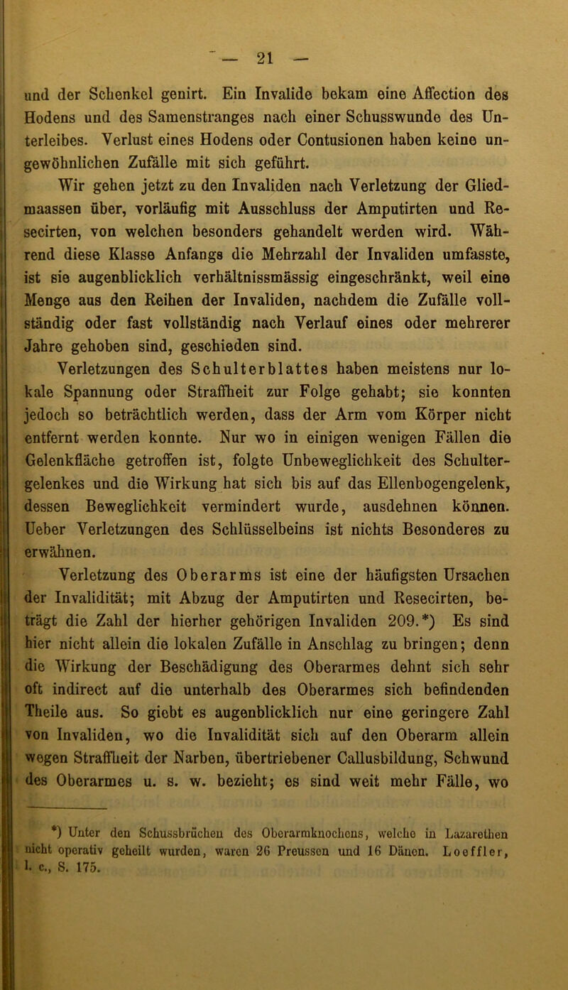 und der Schenkel genirt. Ein Invalide bekam eine Affection des Hodens und des Samenstranges nach einer Schusswunde des Un- terleibes. Verlust eines Hodens oder Contusionen haben keine un- gewöhnlichen Zufälle mit sich geführt. Wir gehen jetzt zu den Invaliden nach Verletzung der Glied- maassen über, vorläufig mit Ausschluss der Amputirten und Re- secirten, von welchen besonders gehandelt werden wird. Wäh- rend diese Klasse Anfangs die Mehrzahl der Invaliden umfasste, ist sie augenblicklich verhältnissmässig eingeschränkt, weil eine Menge aus den Reihen der Invaliden, nachdem die Zufälle voll- ständig oder fast vollständig nach Verlauf eines oder mehrerer Jahre gehoben sind, geschieden sind. Verletzungen des Schulterblattes haben meistens nur lo- kale Spannung oder Straffheit zur Folge gehabt; sie konnten jedoch so beträchtlich werden, dass der Arm vom Körper nicht entfernt werden konnte. Nur wo in einigen wenigen Fällen die Gelenkfläche getroffen ist, folgte Unbeweglichkeit des Schulter- gelenkes und die Wirkung hat sich bis auf das Ellenbogengelenk, dessen Beweglichkeit vermindert wurde, ausdehnen können. Ueber Verletzungen des Schlüsselbeins ist nichts Besonderes zu erwähnen. Verletzung des Oberarms ist eine der häufigsten Ursachen der Invalidität; mit Abzug der Amputirten und Resecirten, be- trägt die Zahl der hierher gehörigen Invaliden 209.*) Es sind hier nicht allein die lokalen Zufälle in Anschlag zu bringen; denn die Wirkung der Beschädigung des Oberarmes dehnt sich sehr oft indirect auf die unterhalb des Oberarmes sich befindenden Theile aus. So giebt es augenblicklich nur eine geringere Zahl von Invaliden, wo die Invalidität sich auf den Oberarm allein wogen Straffheit der Narben, übertriebener Callusbildung, Schwund des Oberarmes u. s. w. bezieht; es sind weit mehr Fälle, wo *) Unter den Schussbmcheu des Obcrarmkuochcns, welche in Lazarethen nicht operativ geheilt wurden, waren 26 Preusson und 16 Dänen. Loeffler, 1. c., S. 175.