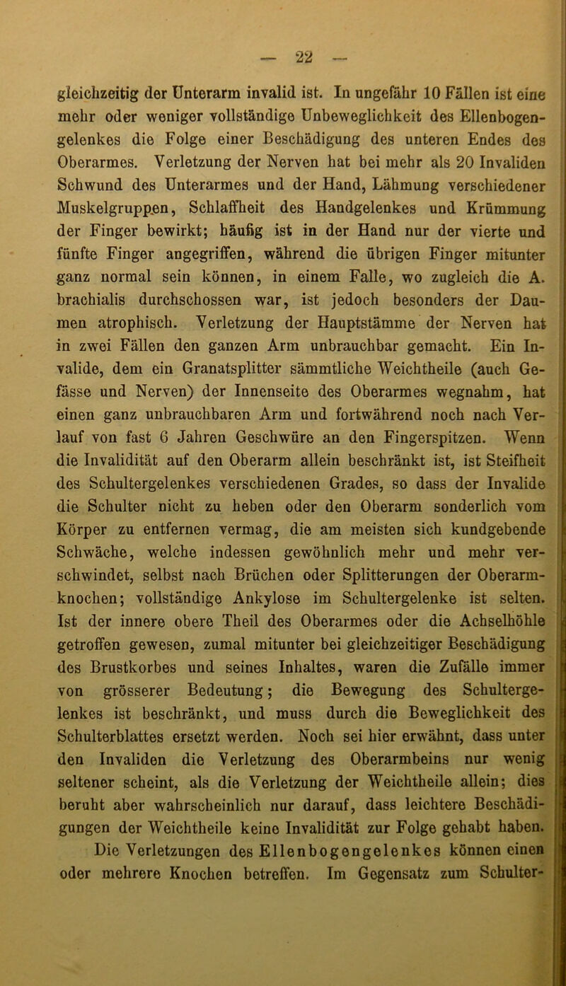 gleichzeitig der Unterarm invalid ist. In ungefähr 10 Fällen ist eine mehr oder weniger vollständige Unbeweglichkeit des Ellenbogen- gelenkes die Folge einer Beschädigung des unteren Endes des Oberarmes. Verletzung der Nerven hat bei mehr als 20 Invaliden Schwund des Unterarmes und der Hand, Lähmung verschiedener Muskelgruppen, Schlaffheit des Handgelenkes und Krümmung der Finger bewirkt; häufig ist in der Hand nur der vierte und fünfte Finger angegriffen, während die übrigen Finger mitunter ganz normal sein können, in einem Falle, wo zugleich die A. brachialis durchschossen war, ist jedoch besonders der Dau- men atrophisch. Verletzung der Hauptstämme der Nerven hat in zwei Fällen den ganzen Arm unbrauchbar gemacht. Ein In- valide, dem ein Granatsplitter sämmtliche Weichtheile (auch Ge- fässe und Nerven) der Innenseite des Oberarmes wegnahm, hat einen ganz unbrauchbaren Arm und fortwährend noch nach Ver- lauf von fast 6 Jahren Geschwüre an den Fingerspitzen. Wenn die Invalidität auf den Oberarm allein beschränkt ist, ist Steifheit des Schultergelenkes verschiedenen Grades, so dass der Invalide die Schulter nicht zu heben oder den Oberarm sonderlich vom Körper zu entfernen vermag, die am meisten sich kundgebende Schwäche, welche indessen gewöhnlich mehr und mehr ver- schwindet, selbst nach Brüchen oder Splitterungen der Oberarm- knochen; vollständige Ankylose im Schultergelenke ist selten. Ist der innere obere Theil des Oberarmes oder die Achselhöhle getroffen gewesen, zumal mitunter bei gleichzeitiger Beschädigung des Brustkorbes und seines Inhaltes, waren die Zufälle immer von grösserer Bedeutung; die Bewegung des Schulterge- lenkes ist beschränkt, und muss durch die Beweglichkeit des Schulterblattes ersetzt werden. Noch sei hier erwähnt, dass unter den Invaliden die Verletzung des Oberarmbeins nur wenig seltener scheint, als die Verletzung der Weichtheile allein; dies beruht aber wahrscheinlich nur darauf, dass leichtere Beschädi- gungen der Weichtheile keine Invalidität zur Folge gehabt haben. Die Verletzungen des Ellenbogengelenkes können einen oder mehrere Knochen betreffen. Im Gegensatz zum Schulter-