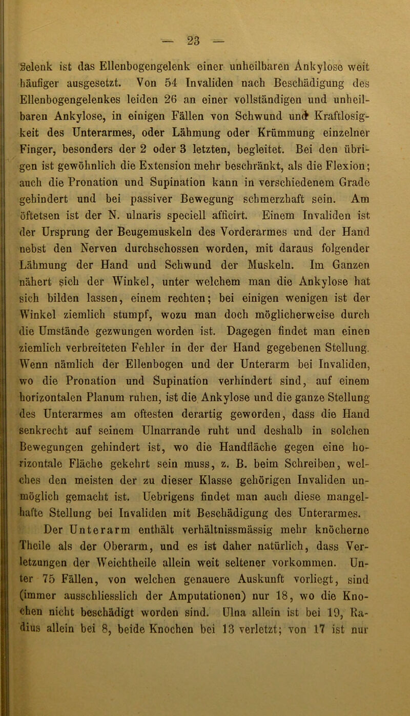 gelenk ist das Ellenbogengelenk einer unheilbaren Ankylose weit häufiger ausgesetzt. Von 54 Invaliden nach Beschädigung des Ellenbogengelenkes leiden 26 an einer vollständigen und unheil- baren Ankylose, in einigen Fällen von Schwund und Kraftlosig- keit des Unterarmes, oder Lähmung oder Krümmung einzelner Finger, besonders der 2 oder 3 letzten, begleitet. Bei den übri- gen ist gewöhnlich die Extension mehr beschränkt, als die Flexion; auch die Pronation und Supination kann in verschiedenem Grade gehindert und bei passiver Bewegung schmerzhaft sein. Am öftetsen ist der N. ulnaris speciell afficirt. Einem Invaliden ist der Ursprung der Beugemuskeln des Vorderarmes und der Hand nebst den Nerven durchschossen worden, mit daraus folgender Lähmung der Hand und Schwund der Muskeln. Im Ganzen nähert sich der Winkel, unter welchem man die Ankylose hat sich bilden lassen, einem rechten; bei einigen wenigen ist der Winkel ziemlich stumpf, wozu man doch möglicherweise durch die Umstände gezwungen worden ist. Dagegen findet man einen ziemlich verbreiteten Fehler in der der Hand gegebenen Stellung. Wenn nämlich der Ellenbogen und der Unterarm bei Invaliden, wo die Pronation und Supination verhindert sind, auf einem horizontalen Planum ruhen, ist die Ankylose und die ganze Stellung des Unterarmes am öftesten derartig geworden, dass die Hand senkrecht auf seinem Ulnarrande ruht und deshalb in solchen Bewegungen gehindert ist, wo die Handfläche gegen eine ho- rizontale Fläche gekehrt sein muss, z. B. beim Schreiben, wel- ches den meisten der zu dieser Klasse gehörigen Invaliden un- möglich gemacht ist. Uebrigens findet man auch diese mangel- hafte Stellung bei Invaliden mit Beschädigung des Unterarmes. Der Unterarm enthält verhältnissmässig mehr knöcherne Theile als der Oberarm, und es ist daher natürlich, dass Ver- letzungen der Weichtheile allein weit seltener Vorkommen. Un- ter 75 Fällen, von welchen genauere Auskunft vorliegt, sind (immer ausschliesslich der Amputationen) nur 18, wo die Kno- chen nicht beschädigt worden sind. Ulna allein ist bei 19, Ra- dius allein bei 8, beide Knochen bei 13 verletzt; von 17 ist nur