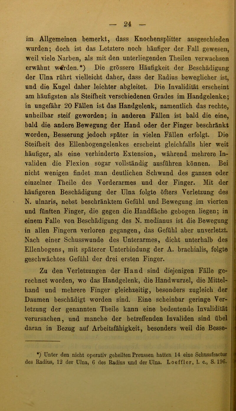 im Allgemeinen bemerkt, dass Knochensplitter ausgeschieden wurden; doch ist das Letztere noch häufiger der Fall gewesen, weil viele Narben, als mit den unterliegenden Theilen verwachsen erwähnt werden.*) Die grössere Häufigkeit der Beschädigung der Ulna rührt vielleicht daher, dass der Radius beweglicher ist, und die Kugel daher leichter abgleitet. Die Invalidität erscheint am häufigsten als Steifheit verschiedenen Grades im Handgelenke; in ungefähr 20 Fällen ist das Handgelenk, namentlich das rechte, unheilbar steif geworden; in anderen Fällen ist bald die eine, bald die andere Bewegung der Hand oder der Finger beschränkt worden, Besserung jedoch später in vielen Fällen erfolgt. Die Steifheit des Ellenbogengelenkes erscheint gleichfalls hier weit häufiger, als eine verhinderte Extension, während mehrere In- validen die Flexion sogar vollständig ausführen können. Bei nicht wenigen findet man deutlichen Schwund des ganzen oder einzelner Theile des Vorderarmes und der Finger. Mit der häufigeren Beschädigung der Ulna folgte öfters Verletzung des N. ulnaris, nebst beschränktem Gefühl und Bewegung im vierten und fünften Finger, die gegen die Handfläche gebogen liegen; in einem Falle von Beschädigung des N. medianus ist die Bewegung in allen Fingern verloren gegangen, das Gefühl aber unverletzt. . Nach einer Schusswunde des Unterarmes, dicht unterhalb des Ellenbogens, mit späterer Unterbindung der A. brachialis, folgte geschwächtes Gefühl der drei ersten Finger. Zu den Verletzungen der Hand sind diejenigen Fälle ge- rechnet worden, wo das Handgelenk, die Handwurzel, die Mittel- hand und mehrere Finger gleichzeitig, besonders zugleich der Daumen beschädigt worden sind. Eine scheinbar geringe Ver- letzung der genannten Theile kann eine bedeutende Invalidität verursachen, und manche der betreffenden Invaliden sind übel daran in Bezug auf Arbeitsfähigkeit, besonders weil die Besse- *) Unter den nicht operativ geheilten Preussen hatten 14 eino Schussfractur j des Radius, 12 der Ulna, 6 des Radius und der Ulna. Loeffler, 1. c., S. 196. j