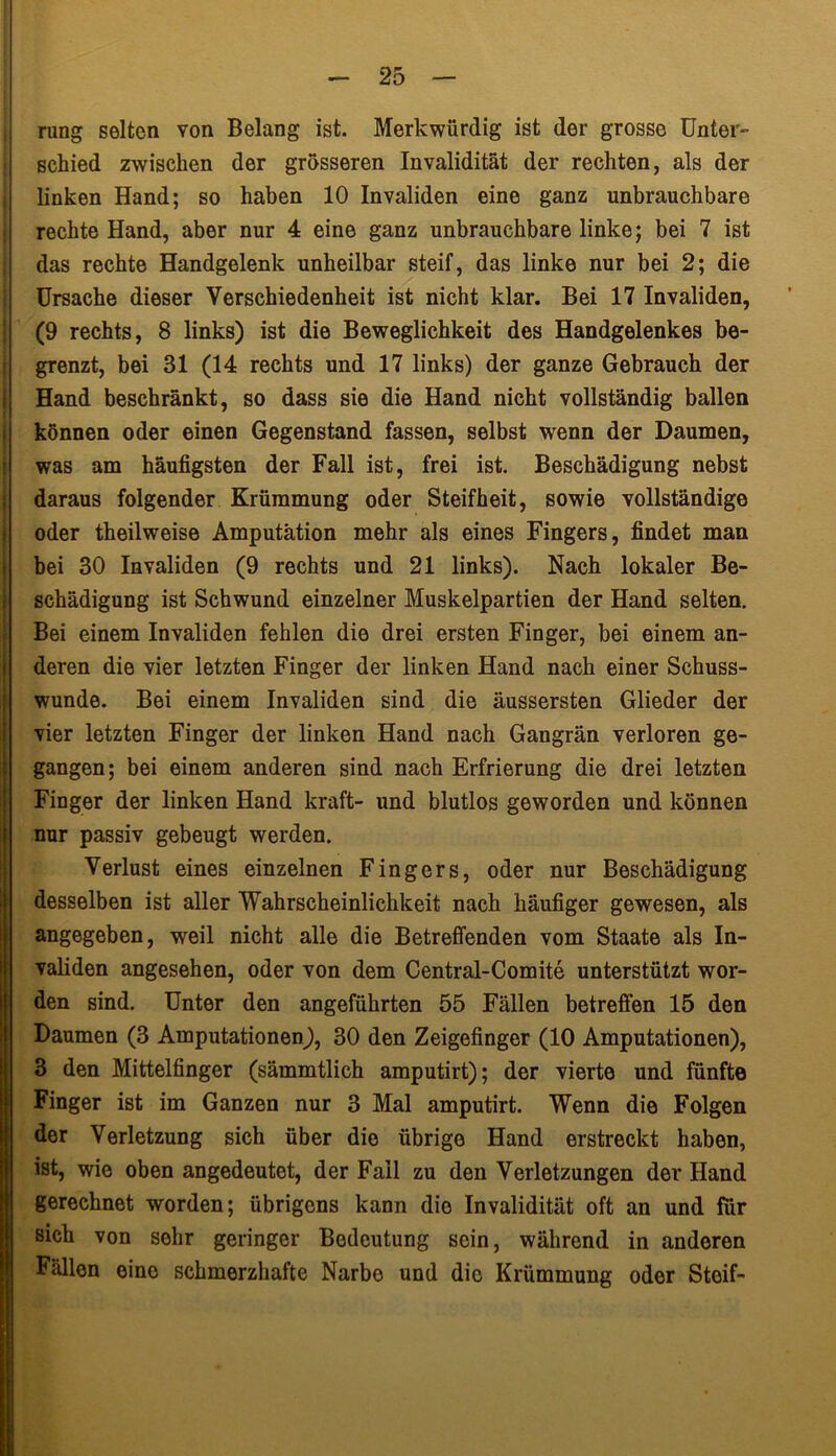 rung selten von Belang ist. Merkwürdig ist der grosse Unter- schied zwischen der grosseren Invalidität der rechten, als der linken Hand; so haben 10 Invaliden eine ganz unbrauchbare rechte Hand, aber nur 4 eine ganz unbrauchbare linke; bei 7 ist das rechte Handgelenk unheilbar steif, das linke nur bei 2; die Ursache dieser Verschiedenheit ist nicht klar. Bei 17 Invaliden, (9 rechts, 8 links) ist die Beweglichkeit des Handgelenkes be- grenzt, bei 31 (14 rechts und 17 links) der ganze Gebrauch der Hand beschränkt, so dass sie die Hand nicht vollständig ballen können oder einen Gegenstand fassen, selbst wenn der Daumen, was am häufigsten der Fall ist, frei ist. Beschädigung nebst daraus folgender Krümmung oder Steifheit, sowie vollständige oder theilweise Amputation mehr als eines Fingers, findet man bei 30 Invaliden (9 rechts und 21 links). Nach lokaler Be- schädigung ist Schwund einzelner Muskelpartien der Hand selten. Bei einem Invaliden fehlen die drei ersten Finger, bei einem an- deren die vier letzten Finger der linken Hand nach einer Schuss- wunde. Bei einem Invaliden sind die äussersten Glieder der vier letzten Finger der linken Hand nach Gangrän verloren ge- gangen; bei einem anderen sind nach Erfrierung die drei letzten Finger der linken Hand kraft- und blutlos geworden und können nur passiv gebeugt werden. Verlust eines einzelnen Fingers, oder nur Beschädigung desselben ist aller Wahrscheinlichkeit nach häufiger gewesen, als angegeben, weil nicht alle die Betreffenden vom Staate als In- validen angesehen, oder von dem Central-Comite unterstützt wor- den sind. Unter den angeführten 55 Fällen betreffen 15 den Daumen (3 Amputationen^, 30 den Zeigefinger (10 Amputationen), 3 den Mittelfinger (sämmtlich amputirt); der vierte und fünfte Finger ist im Ganzen nur 3 Mal amputirt. Wenn die Folgen der Verletzung sich über die übrige Hand erstreckt haben, ist, wie oben angedeutet, der Fall zu den Verletzungen der Hand gerechnet worden; übrigens kann die Invalidität oft an und für sich von sehr geringer Bedeutung sein, während in anderen Fällen eine schmerzhafte Narbe und die Krümmung oder Steif-