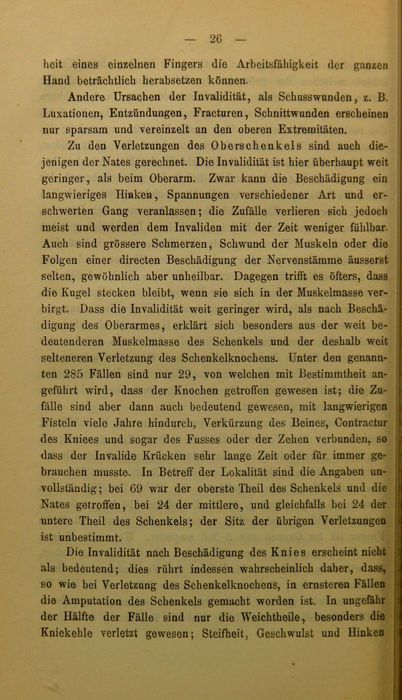 heit eines einzelnen Fingers die Arbeitsfähigkeit der ganzen Hand beträchtlich herabsetzen können. Andere Ursachen der Invalidität, als Schusswunden, z. B. Luxationen, Entzündungen, Fracturen, Schnittwunden erscheinen nur sparsam und vereinzelt an den oberen Extremitäten. Zu den Verletzungen des Oberschenkels sind auch die- jenigen der Nates gerechnet. Die Invalidität ist hier überhaupt weit geringer, als beim Oberarm. Zwar kann die Beschädigung ein langwieriges Hinken, Spannungen verschiedener Art und er- schwerten Gang veranlassen; die Zufälle verlieren sich jedoch meist und werden dem Invaliden mit der Zeit weniger fühlbar. Auch sind grössere Schmerzen, Schwund der Muskeln oder die Folgen einer directen Beschädigung der Nervenstämme äusserst selten, gewöhnlich aber unheilbar. Dagegen trifft es öfters, dass die Kugel stecken bleibt, wenn sie sich in der Muskelmasse ver- birgt. Dass die Invalidität weit geringer wird, als nach Beschä- digung des Oberarmes, erklärt sich besonders aus der weit be- deutenderen Muskelmasse des Schenkels und der deshalb weit selteneren Verletzung des Schenkelknochens. Unter den genann- ten 285 Fällen sind nur 29, von welchen mit Bestimmtheit an- geführt wird, dass der Knochen getroffen gewesen ist; die Zu- fälle sind aber dann auch bedeutend gewesen, mit langwierigen Fisteln viele Jahre hindurch, Verkürzung des Beines, Contractur des Kniees und sogar des Fusses oder der Zehen verbunden, so dass der Invalide Krücken sehr lange Zeit oder für immer ge- brauchen musste. In Betreff der Lokalität sind die Angaben un- vollständig ; bei 69 war der oberste Theil des Schenkels und die Nates getroffen, bei 24 der mittlere, und gleichfalls bei 24 der untere Theil des Schenkels; der Sitz der übrigen Verletzungen ist unbestimmt. Die Invalidität nach Beschädigung des Knies erscheint nicht als bedeutend; dies rührt indessen wahrscheinlich daher, dass, so wie bei Verletzung des Schenkelknochens, in ernsteren Fällen die Amputation des Schenkels gemacht worden ist. In ungefähr der Hälfte der Fälle sind nur die Weichtheile, besonders die Kniekehle verletzt gewesen; Steifheit, Geschwulst und Hinken