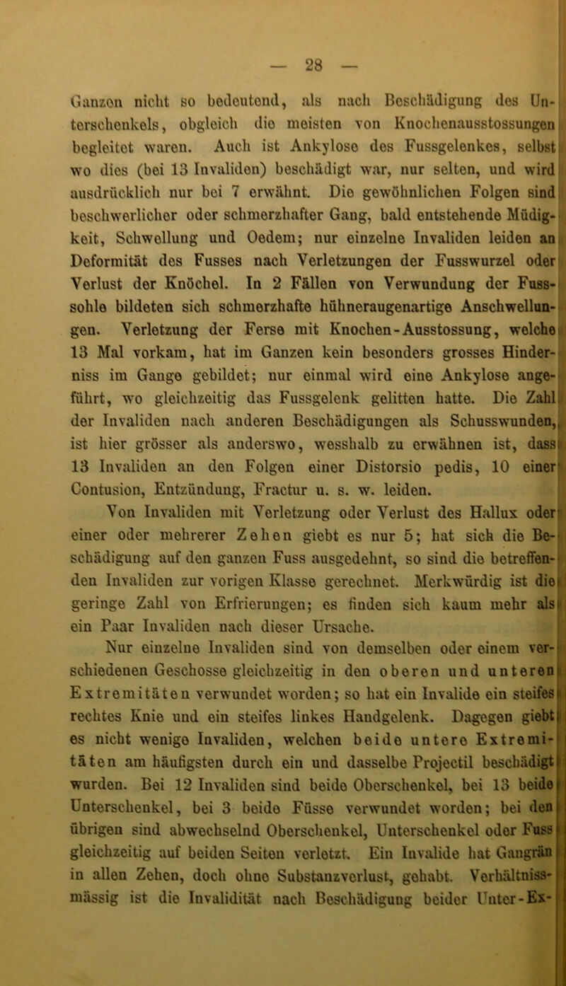Ganzen nicht so bedeutend, als nach Beschädigung dos Un- terschonkels, obgleich dio moiston von Knochenausstossungen begleitet waren. Auch ist Ankylose dos Fussgelenkcs, selbst wo dies (boi 13 Invaliden) beschädigt war, nur selten, und wird ausdrücklich nur bei 7 erwähnt. Dio gewöhnlichen Folgen sind beschwerlicher odor schmerzhafter Gang, bald entstehende Müdig- keit, Schwollung und Oedom; nur einzolno Invaliden leiden an Doformität dos Fusses nach Verletzungen der Fusswurzel oder Verlust der Knöchel. In 2 Fällen von Verwundung der Fuss- sohlo bildoten sich schmorzhafte hühneraugenartige Anschwellun- gen. Verletzung der Ferse mit Knochen-Ausstossung, welche' 13 Mal vorkam, hat im Ganzen kein besonders grosses Hinder- niss im Gange gebildet; nur einmal wird oine Ankylose ange- führt, wo gleichzeitig das Fussgelcnk gelitten hatte. Die Zahl, der Invaliden nach anderen Beschädigungen als Schusswunden,^ ist hier grösser als audorswo, wesshalb zu erwähnen ist, dassi 13 Invaliden an den Folgen einer Distorsio pedis, 10 einer* Contusion, Entzündung, Fractur u. s. w. leiden. Von Invaliden mit Verletzung oder Verlust dos Hallux oder* einer oder mehrerer Zehen giebt es nur 5; hat sich die Be- schädigung auf den ganzen Fuss ausgedehnt, so sind die betreffen- den Invaliden zur vorigen Klasse gerechnet. Merkwürdig ist dior geringe Zahl von Erfrierungen; es fiuden sich kaum mehr als» ein Paar Invaliden nach dieser Ursache. Nur einzelne Invaliden sind von demselben oder oinem ver- schiedenen Geschosso gleichzeitig in den oberen und unterem Extremitäten verwundet worden; so hat ein Invalide ein steifes i rechtes Knie und ein steifes linkes Haudgelenk. Dagegen giebt es nicht wenige Invaliden, welchen beide untero Extremi- i täten am häufigsten durch ein und dasselbe Projectil beschädigt wurden. Bei 12 Invaliden sind beide Oberschenkel, bei 13 beide Unterschenkel, bei 3 boide Füsse verwundet worden; bei den übrigen sind abwechselnd Oberschenkel, Unterschenkel oder Fuss gleichzeitig auf beiden Seiton verlotzt. Ein Invalide hat Gangrän in allen Zehen, doch ohno Substanzvorlust, gehabt. Vorliältniss- mässig ist die Invalidität nach Beschädigung beider lTnter-Ex-