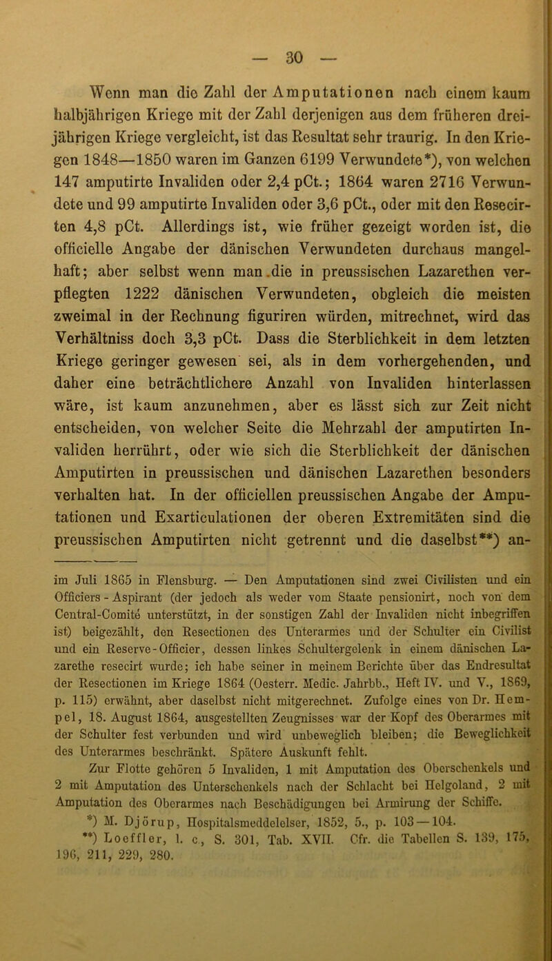 Wenn man die Zahl der Amputationen nach einem kaum halbjährigen Kriege mit der Zahl derjenigen aus dem früheren drei- jährigen Kriege vergleicht, ist das Resultat sehr traurig. In den Krie- gen 1848—1850 waren im Ganzen 6199 Verwundete*), von welchen 147 amputirte Invaliden oder 2,4 pCt.; 1864 waren 2716 Verwun- dete und 99 amputirte Invaliden oder 3,6 pCt., oder mit den Resecir- ten 4,8 pCt. Allerdings ist, wie früher gezeigt worden ist, die officielle Angabe der dänischen Verwundeten durchaus mangel- haft; aber selbst wenn man.die in preussischen Lazarethen ver- pflegten 1222 dänischen Verwundeten, obgleich die meisten zweimal in der Rechnung figuriren würden, mitrechnet, wird das Verhältniss doch 3,3 pCt. Dass die Sterblichkeit in dem letzten Kriege geringer gewesen sei, als in dem vorhergehenden, und daher eine beträchtlichere Anzahl von Invaliden hinterlassen wäre, ist kaum anzunehmen, aber es lässt sich zur Zeit nicht entscheiden, von welcher Seite die Mehrzahl der amputirten In- validen herrührt, oder wie sich die Sterblichkeit der dänischen Amputirten in preussischen und dänischen Lazarethen besonders verhalten hat. In der ofticiellen preussischen Angabe der Ampu- tationen und Exarticulationen der oberen Extremitäten sind die preussischen Amputirten nicht getrennt und die daselbst**) an- im Juli 1865 in Flensburg. — Den Amputationen sind zwei Civilisten und ein Officiers - Aspirant (der jedoch als weder vom Staate pensionirt, noch von dem Central-Comite unterstützt, in der sonstigen Zahl der Invaliden nicht inbegriffen ist) beigezählt, den Resectionen des Unterarmes und der Schulter ein Civilist und ein Reserve-Officier, dessen linkes Schultergelenk in einem dänischen La- zarethe resecirt wurde; ich habe seiner in meinem Berichte über das Endresultat der Resectionen im Kriege 1864 (Oesterr. Medie. Jahrbb., Heft IV. und V., 1S69, p. 115) erwähnt, aber daselbst nicht mitgerechnet. Zufolge eines von Dr. Hem- pel, 18. August 1864, ausgestellten Zeugnisses war der Kopf des Oberarmes mit der Schulter fest verbunden und wird unbeweglich bleiben; die Beweglichkeit des Unterarmes beschränkt. Spätere Auskunft fehlt. Zur Flotte gehören 5 Invaliden, 1 mit Amputation des Oberschenkels und 2 mit Amputation des Unterschenkels nach der Schlacht bei Helgoland, 2 mit Amputation des Oberarmes nach Beschädigungen bei Armirung der Schiffe. *) H. Djörup, nospitalsmeddelelser, 1852, 5., p. 103 —104. **) Loeffler, 1. c, S. 301, Tab. XVII. Cfr. die Tabellen S. 139, 175, 196, 211, 229, 280.