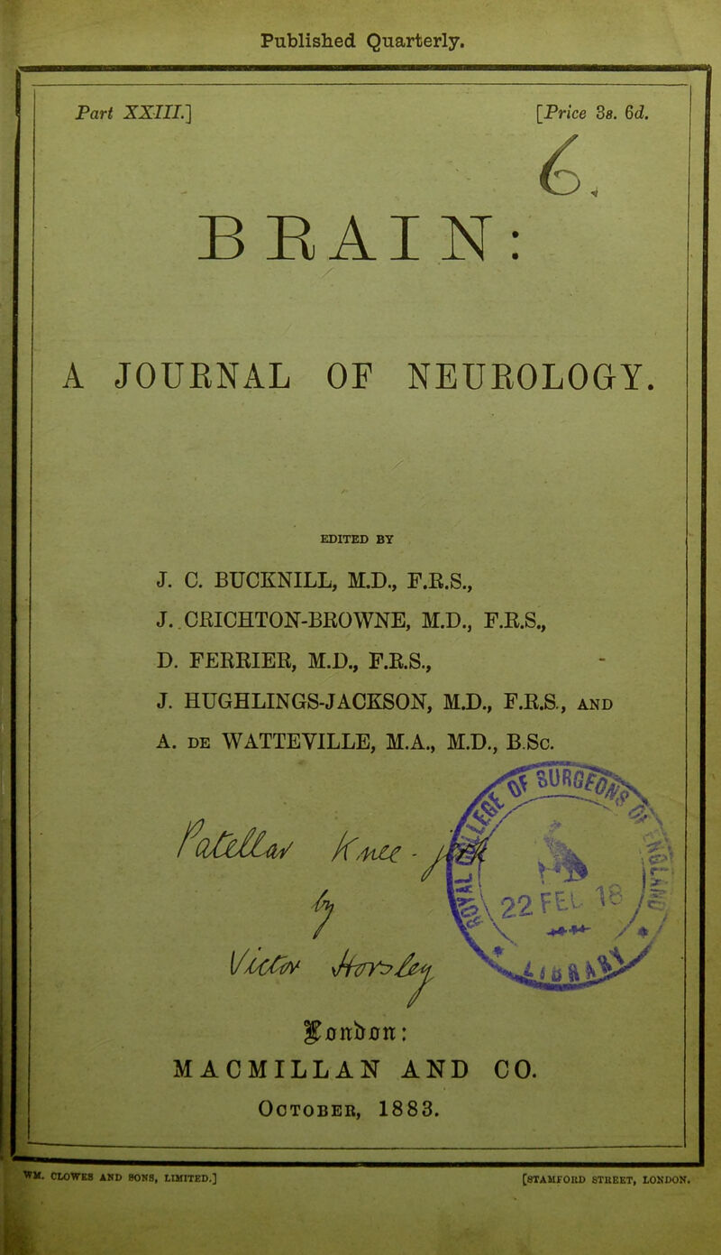 Published Quarterly. Part XXIII.] [Price 3a. 6d. BRAIN: A JOURNAL OF NEUROLOGY. EDITED BY J. C. BUCKNILL, M.D., F.R.S., J.. CRICHTON-BROWNE, M.D., F.R.S., D. FERRIER, M.D., F.R.S., J. HUGHLINGS-JACKSON, M.D., F.R.S., and A. de WATTEYILLE, M.A., M.D., BSc. MACMILLAN AND CO. October, 1883. WM. CLOWES AND 80N8, LIMITED.] [STAMFORD STREET, LONDON.