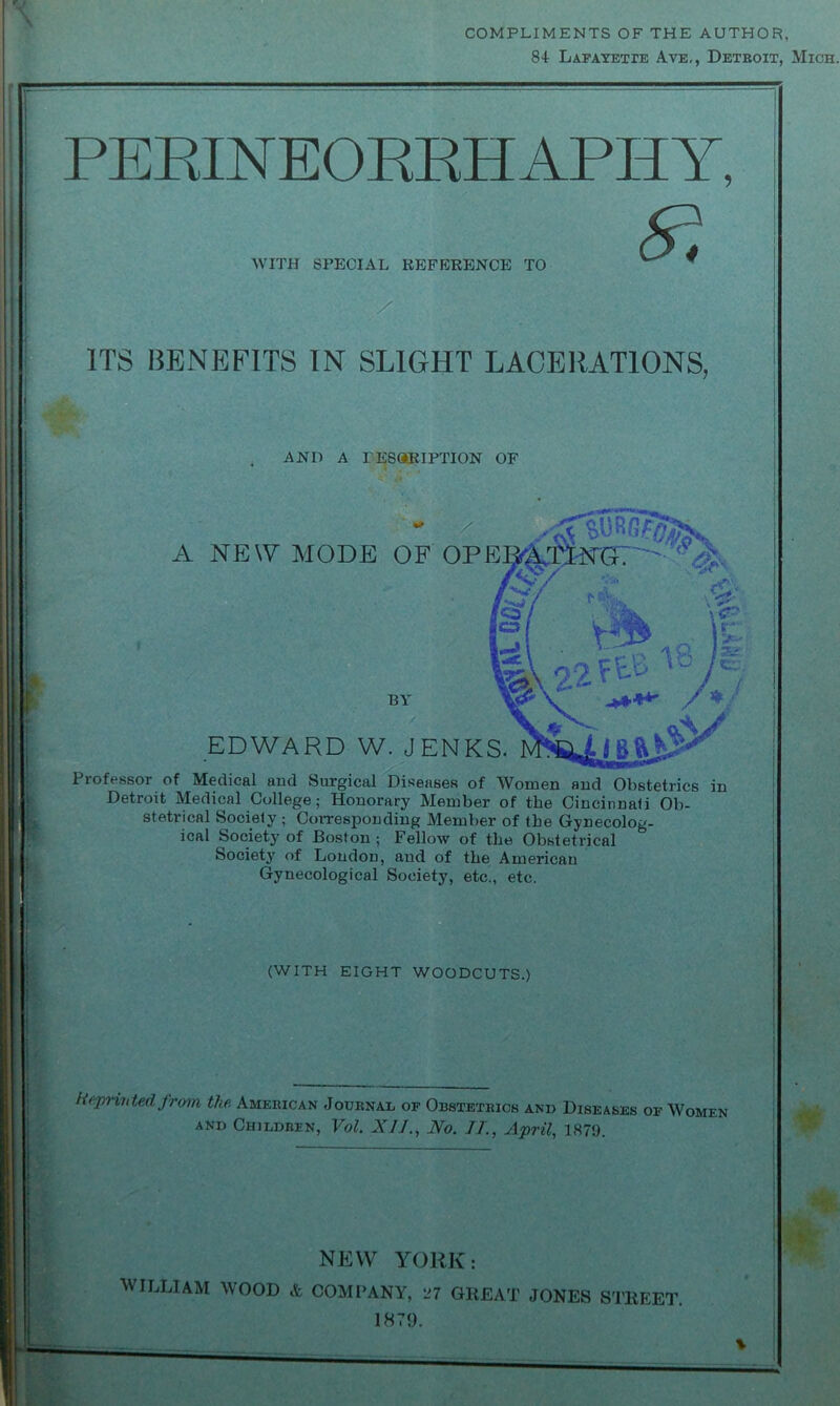 COMPLIMENTS OF THE AUTHOR, 84- Lafayette Aye,, Detboit, Mich. PERINEORRHAPHY, WITH SPECIAL REFERENCE TO / ITS BENEFITS IN SLIGHT LACERATIONS, AND A DESCRIPTION OF / A NEW MODE OF OPE BY EDWARD W. JENKS. Professor of Medical and Surgical Diseases of Women and Obstetrics in Detroit Medical College; Honorary Member of the Cincinnati Ob- stetrical Society ; Corresponding Member of the Gynecolog- ical Society of Boston ; Fellow of the Obstetrical Society of Loudon, and of the American Gynecological Society, etc., etc. (WITH EIGHT WOODCUTS.) -printed from the American Journal of Obstetbics and Diseases of Women and Children, Vol. XI]., No. IT., April, 187!). NEW YORK: WILLIAM WOOD & COMPANY, 27 GREAT JONES STREET. 1879.