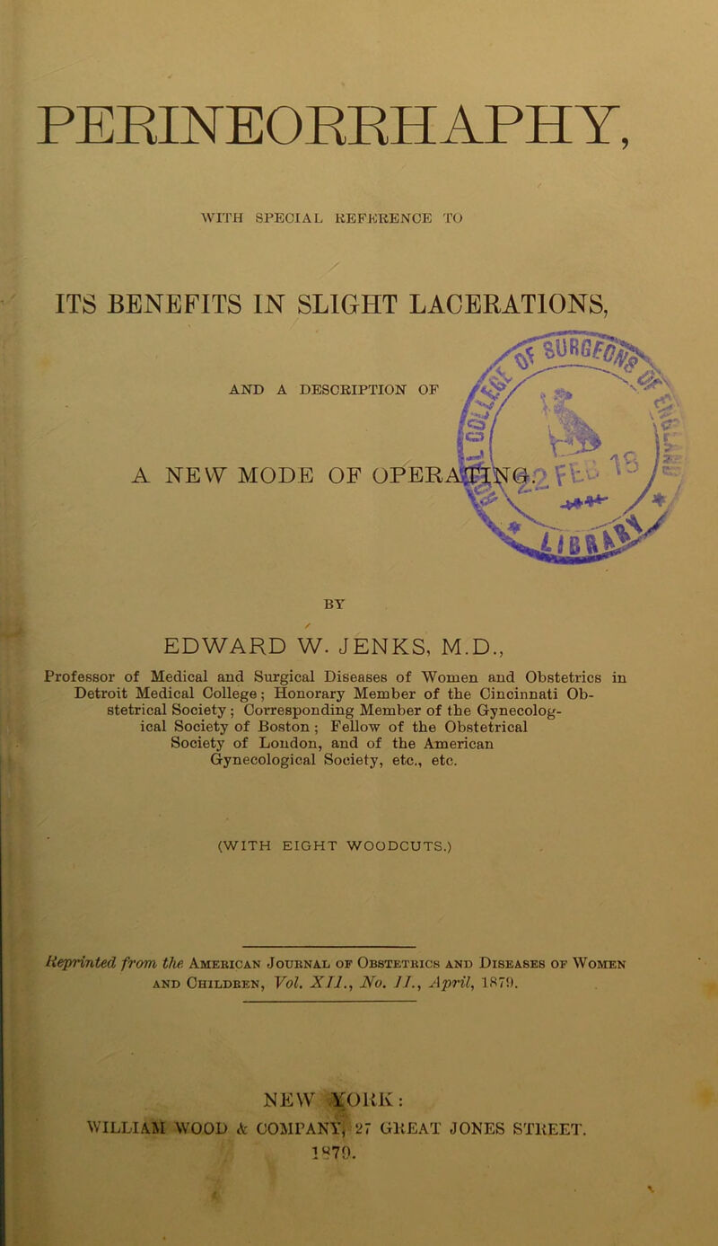 PERINEORRHAPHY, WITH SPECIAL REFERENCE TO ITS BENEFITS IN SLIGHT LACERATIONS, AND A DESCRIPTION OF A NEW MODE OF OPEN ATI BY EDWARD W. JENKS, M.D., Professor of Medical and Surgical Diseases of Women and Obstetrics in Detroit Medical College; Honorary Member of the Cincinnati Ob- stetrical Society; Corresponding Member of the Gynecolog- ical Society of Boston ; Fellow of the Obstetrical Society of London, and of the American Gynecological Society, etc., etc. (WITH EIGHT WOODCUTS.) Reprinted from the. American Journal of Obstetrics and Diseases of Women and Children, Vol. XU., No. JJ., April, 1879. NEW XOliK: WILLIAM WOOD A COMPANY, '27 GREAT JONES STREET. 1879.