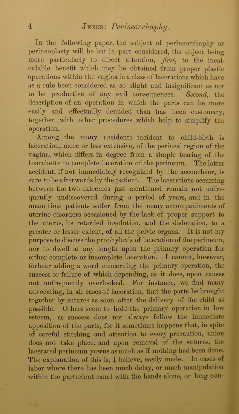 In the following paper, the subject of perineorrhaphy or perineoplasty will be but in part considered, the object being more particularly to direct attention, first, to the incal- culable benefit which may be obtained from proper plastic operations within the vagina in a class of lacerations which have as a rule been considered as so slight and insignificant as not to be productive of any evil consequences. Second, the description of an operation in which the parts can be more easily and effectually denuded than has been customary, together with other procedures which help to simplify the operation. Among the many accidents incident to child-birth is laceration, more or less extensive, of the perineal region of the vagina, which differs in degree from a simple tearing of the fourchette to complete laceration of the perineum. The latter accident, if not immediately recognized by the accoucheur, is sure to be afterwards by the patient. The lacerations occurring between the two extremes just mentioned remain not unfre- quently undiscovered during a period of years, and in the mean time patients suffer from the many accompaniments of uterine disorders occasioned by the lack of proper support to the uterus, its retarded involution, and the dislocation, to a greater or lesser extent, of all the pelvic organs. It is not my purpose to discuss the prophylaxis of laceration of the perineum, nor to dwell at any length upon the primary operation for either complete or incomplete laceration. I cannot, however, forbear adding a word concerning the primary operation, the success or failure of which depending, as it does, upon causes not unfrequently overlooked. For instance, we find many advocating, in all cases of laceration, that the parts be brought together by sutures as soon after the delivery of the child as possible. Others seem to hold the primary operation in low esteem, as success does not always follow the immediate apposition of the parts, for it sometimes happens that, in spite of careful stitching and attention to every precaution, union does not take place, and upon removal of the sutures, the lacerated perineum yawns as much as if nothing had been done. The explanation of this is, I believe, easily made. In cases of labor where there has been much delay, or much manipulation within the parturient canal with the hands alone, or long con-